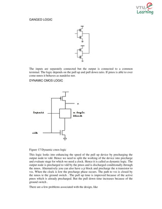 GANGED LOGIC




The inputs are separately connected but the output is connected to a common
terminal. The logic depends on the pull up and pull down ratio. If pmos is able to over
come nmos it behaves as nandelse nor.
DYNAMIC CMOS LOGIC




Figure 17 Dynamic cmos logic
This logic looks into enhancing the speed of the pull up device by precharging the
output node to vdd. Hence we need to split the working of the device into precharge
and evaluate stage for which we need a clock. Hence it is called as dynamic logic. The
output node is precharged to vdd by the pmos and is discharged conditionally through
the nmos. Alternatively you can also have a p block and precharge the n transistor to
vss. When the clock is low the precharge phase occurs. The path to vss is closed by
the nmos ie the ground switch . The pull up time is improved because of the active
pmos which is already precharged. But the pull down time increases because of the
ground switch .
There are a few problems associated with the design, like
 