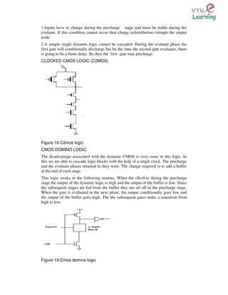 1.Inputs have to change during the precharge stage and must be stable during the
evaluate. If this condition cannot occur then charge redistribution corrupts the output
node.
2.A simple single dynamic logic cannot be cascaded. During the evaluate phase the
first gate will conditionally discharge but by the time the second gate evaluates, there
is going to be a finite delay. By then the first gate may precharge.
CLOCKED CMOS LOGIC (C2MOS)




Figure 18 C2mos logic
CMOS DOMINO LOGIC
The disadvantage associated with the dynamic CMOS is over come in this logic. In
this we are able to cascade logic blocks with the help of a single clock. The precharge
and the evaluate phases retained as they were. The change required is to add a buffer
at the end of each stage.
This logic works in the following manner. When the clk=0,ie during the precharge
stage the output of the dynamic logic is high and the output of the buffer is low. Since
the subsequent stages are fed from the buffer they are all off in the precharge stage.
When the gate is evaluated in the next phase, the output conditionally goes low and
the output of the buffer goes high. The the subsequent gates make a transition from
high to low.




Figure 19:Cmos domino logic
 
