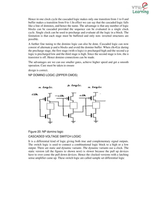 Hence in one clock cycle the cascaded logic makes only one transition from 1 to 0 and
buffer makes a transition from 0 to 1.In effect we can say that the cascaded logic falls
like a line of dominos, and hence the name. The advantage is that any number of logic
blocks can be cascaded provided the sequence can be evaluated in a single clock
cycle. Single clock can be used to precharge and evaluate all the logic in a block. The
limitation is that each stage must be buffered and only non- inverted structures are
possible.
A further fine tuning to the domino logic can also be done. Cascaded logic can now
consist of alternate p and n blocks and avoid the domino buffer. When clk=0,ie during
the precharge stage, the first stage (with n logic) is precharged high and the second a p
logic is precharged low and the third stage is high. Since the second stage is low, the n
transistor is off. Hence domino connections can be made.
The advantages are we can use smaller gates, achieve higher speed and get a smooth
operation. Care must be taken to ensure
design is correct.
NP DOMINO LOGIC (ZIPPER CMOS)




Figure 20: NP domino logic
CASCADED VOLTAGE SWITCH LOGIC
It is a differential kind of logic giving both true and complementary signal outputs.
The switch logic is used to connect a combinational logic block to a high or a low
output. There are static and dynamic variants .The dynamic variants use a clock. The
static version (all the figures to shown next) is slower because the pull up devices
have to over come the pull down devices. Hence the clocked versions with a latching
sense amplifier came up. These switch logic are called sample set differential logic
 