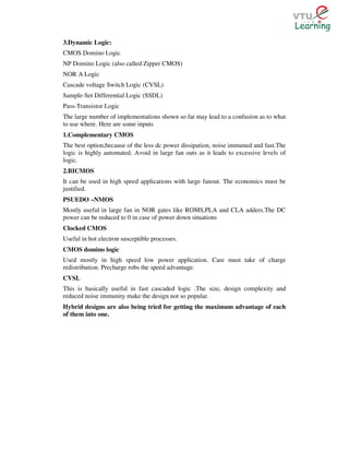 3.Dynamic Logic:
CMOS Domino Logic
NP Domino Logic (also called Zipper CMOS)
NOR A Logic
Cascade voltage Switch Logic (CVSL)
Sample-Set Differential Logic (SSDL)
Pass-Transistor Logic
The large number of implementations shown so far may lead to a confusion as to what
to use where. Here are some inputs
1.Complementary CMOS
The best option,because of the less dc power dissipation, noise immuned and fast.The
logic is highly automated. Avoid in large fan outs as it leads to excessive levels of
logic.
2.BICMOS
It can be used in high speed applications with large fanout. The economics must be
justified.
PSUEDO –NMOS
Mostly useful in large fan in NOR gates like ROMS,PLA and CLA adders.The DC
power can be reduced to 0 in case of power down situations
Clocked CMOS
Useful in hot electron susceptible processes.
CMOS domino logic
Used mostly in high speed low power application. Care must take of charge
redistribution. Precharge robs the speed advantage.
CVSL
This is basically useful in fast cascaded logic .The size, design complexity and
reduced noise immunity make the design not so popular.
Hybrid designs are also being tried for getting the maximum advantage of each
of them into one.
 