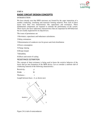 UNIT 4
BASIC CIRCUIT DESIGN CONCEPTS
INTRODUCTION
We have already seen that MOS structures are formed by the super imposition of a
number conducting ,insulating and transistor forming material. Now each of these
layers have their own characteristics like capacitance and resistances. These
fundamental components are required to estimate the performance of the system.
These layers also have inductance characteristics that are important for I/O behaviour
but are usually neglected for on chip devices.
The issues of prominence are
1.Resistance, capacitance and inductance calculations.
2.Delay estimations
3.Determination of conductor size for power and clock distribution
4.Power consumption
5.Charge sharing
6.Design margin
7.Reliabiltiy
8.Effects and extent of scaling
RESISTANCE ESTIMATION
The concept of sheet resistance is being used to know the resistive behavior of the
layers that go into formation of the MOS device. Let us consider a uniform slab of
conducting material of the following characteristics .
Resistivity-           ρ
Width     -            W
Thickness -             t
Length between faces – L as shown next




Figure 24:A slab of semiconductor
 