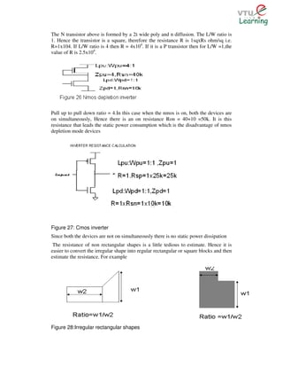 The N transistor above is formed by a 2 wide poly and n diffusion. The L/W ratio is
1. Hence the transistor is a square, therefore the resistance R is 1sqxRs ohm/sq i.e.
R=1x104. If L/W ratio is 4 then R = 4x104. If it is a P transistor then for L/W =1,the
value of R is 2.5x104.




Pull up to pull down ratio = 4.In this case when the nmos is on, both the devices are
on simultaneously, Hence there is an on resistance Ron = 40+10 =50k. It is this
resistance that leads the static power consumption which is the disadvantage of nmos
depletion mode devices




Figure 27: Cmos inverter
Since both the devices are not on simultaneously there is no static power dissipation
 The resistance of non rectangular shapes is a little tedious to estimate. Hence it is
easier to convert the irregular shape into regular rectangular or square blocks and then
estimate the resistance. For example




Figure 28:Irregular rectangular shapes
 