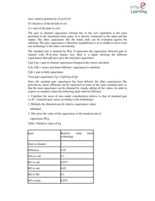 εins= relative permitivity of sio2=4.0
D= thickness of the dioxide in cm
A = area of the plate in cm2
The gate to channel capacitance formed due to the sio2 separation is the most
profound of the mentioned three types. It is directly connected to the input and the
output. The other capacitance like the metal, poly can be evaluated against the
substrate. The gate capacitance is therefore standardized so as to enable to move from
one technology to the other conveniently.
The standard unit is denoted by Cg. It represents the capacitance between gate to
                                      ﾛ
channel with W=L=min feature size. Here is a figure showing the different
capacitances that add up to give the total gate capacitance
Cgd, Cgs = gate to channel capacitance lumped at the source and drain
Csb, Cdb = source and drain diffusion capacitance to substrate
Cgb = gate to bulk capacitance
Total gate capacitance Cg = Cgd+Cgs+Cgb
Since the standard gate capacitance has been defined, the other capacitances like
polysilicon, metal, diffusion can be expressed in terms of the same standard units so
that the total capacitance can be obtained by simply adding all the values. In order to
express in standard values the following steps must be followed
1. Calculate the areas of area under consideration relative to that of standard gate
i.e.4 2. (standard gate varies according to the technology)
2. Multiply the obtained area by relative capacitance values
 tabulated .
3. This gives the value of the capacitance in the standard unit of
 capacitance Cg.
               ﾛ
Table 1:Relative value of Cg


layer                          Relative   value      for5u
                               technology

Gate to channel                1

Diffusion                      0.25

Poly to sub                    0.1

M1 to sub                      0.075

M2 to sub                      0.05

M2 to M1                       0.1

M2 to poly                     0.075
 