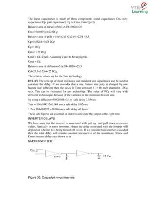 The input capacitance is made of three components metal capacitance Cm, poly
capacitance Cp, gate capacitance Cg i.e Cin= Cm+Cg+Cp
Relative area of metal =(50x3)X2/4=300/4=75
Cm=75x0.075=5.625 Cg   ﾛ
Relative area of poly = (4x4+2x1+2x2)/4 =22/4 =5.5
Cp=5.5X0.1=0.55 Cg ﾛ
Cg=1 Cg
      ﾛ
Cin=7.175 Cg ﾛ
Cout = Cd+Cperi. Assuming Cperi to be negligible.
Cout = Cd.
Relative area of diffusion=51x2/4=102/4=25.5
Cd=25.5x0.25=6.25 Cg.  ﾛ
The relative values are for the 5um technology
DELAY The concept of sheet resistance and standard unit capacitance can be used to
calculate the delay. If we consider that a one feature size poly is charged by one
feature size diffusion then the delay is Time constant 1Ɛ= Rs (n/p channel)x 1 Cg      ﾛ
secs. This can be evaluated for any technology. The value of Cg will vary with
                                                                     ﾛ
different technologies because of the variation in the minimum feature size.
5u using n diffusion=104X0.01=0.1ns safe delay 0.03nsec
2um = 104x0.0032=0.064 nsecs safe delay 0.02nsec
1.2u= 104x0.0023 = 0.046nsecs safe delay =0.1nsec
These safe figures are essential in order to anticipate the output at the right time
INVERTER DELAYS
We have seen that the inverter is associated with pull up and pull down resistance
values. Specially in nmos inverters. Hence the delay associated with the inverter will
depend on whether it is being turned off or on. If we consider two inverters cascaded
then the total delay will remain constant irrespective of the transitions. Nmos and
Cmos inverter delays are shown next
NMOS INVERTER




Figure 30: Cascaded nmos inverters
 