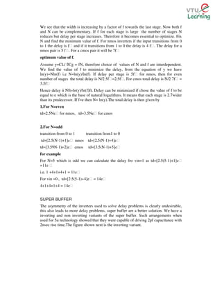 We see that the width is increasing by a factor of f towards the last stage. Now both f
and N can be complementary. If f for each stage is large the number of stages N
reduces but delay per stage increases. Therefore it becomes essential to optimize. Fix
N and find the minimum value of f. For nmos inverters if the input transitions from 0
to 1 the delay is fƐ and if it transitions from 1 to 0 the delay is 4 fƐ. The delay for a
nmos pair is 5 fƐ. For a cmos pair it will be 7fƐ
optimum value of f.
Assume y=CL/ Cg = fN, therefore choice of values of N and f are interdependent.
                ﾛ
We find the value of f to minimize the delay, from the equation of y we have
ln(y)=Nln(f) i.e N=ln(y)/ln(f). If delay per stage is 5fƐ for nmos, then for even
number of stages the total delay is N/2 5fƐ=2.5fƐ. For cmos total delay is N/2 7fƐ =
3.5fƐ
Hence delay ά Nft=ln(y)/ln(f)ft. Delay can be minimized if chose the value of f to be
equal to e which is the base of natural logarithms. It means that each stage is 2.7wider
than its predecessor. If f=e then N= ln(y).The total delay is then given by
1.For N=even
td=2.5NeƐ for nmos, td=3.5NeƐ for cmos


2.For N=odd
transition from 0 to 1      transition from1 to 0
td=[2.5(N-1)+1]eƐ nmos        td=[2.5(N-1)+4]eƐ
td=[3.59N-1)+2]eƐ cmos        td=[3.5(N-1)+5]eƐ
for example
For N=5 which is odd we can calculate the delay fro vin=1 as td=[2.5(5-1)+1]eƐ
=11e Ɛ
i.e. 1 +4+1+4+1 = 11eƐ
For vin =0 , td=[2.5(5-1)+4]eƐ = 14eƐ
4+1+4+1+4 = 14eƐ


SUPER BUFFER
The asymmetry of the inverters used to solve delay problems is clearly undesirable,
this also leads to more delay problems, super buffer are a better solution. We have a
inverting and non inverting variants of the super buffer. Such arrangements when
used for 5u technology showed that they were capable of driving 2pf capacitance with
2nsec rise time.The figure shown next is the inverting variant.
 