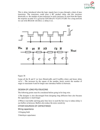 This is delay introduced when the logic signals have to pass through a chain of pass
transistors. The transistors could pose a RC product delay and this increases
drastically as the number of pass transistor in series increases.As seen from the figure
the response at node V2 is given by CdV2/dt=(V1-V2)(V2-V3)/R For a long network
we can write RCdv/dt =dv2/dx2, i.e delay ά x2,




Figure 38
Lump all the R and C we have Rtotal=nrRs and C=nc Cg where and hence delay
                                                          ﾛ
=n2rcƐ. The increases by the square of the number, hence restrict the number of
stages to maximum 4 and for longer ones introduce buffers in between.


DESIGN OF LONG POLYSILICONS
The following points must be considered before going in for long wire.
1.The designer is also discouraged from designing long diffusion lines also because
the capacitance is much larger
2.When it inevitable and long poly lines have to used the best way to reduce delay is
use buffers in between. Buffers also reduce the noise sensitivity
OTHER SOURCES OF CAPACITANCE
Wiring capacitance
1.Fringing field
2.Interlayer capacitance
 