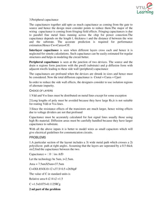 3.Peripheral capacitance
The capacitances together add upto as much capacitance as coming from the gate to
source and hence the design must consider points to reduce them.The major of the
wiring capacitance is coming from fringing field effects. Fringing capacitances is due
to parallel fine metal lines running across the chip for power conection.The
capacitance depends on the length l, thickness t and the distance d between the wire
and the substrate. The accurate prediction is required for performance
estimation.Hence Cw=Carea+Cff.
Interlayer capacitance is seen when different layers cross each and hence it is
neglected for simole calculations. Such capacitance can be easily estimated for regular
structures and helps in modeling the circuit better.
Peripheral capacitance is seen at the junction of two devices. The source and the
drain n regions form junctions with the pwell (substrate) and p diffusion form with
adjacent nwells leading to these side wall (peripheral) capacitance
The capacitances are profound when the devices are shrunk in sizes and hence must
be considered. Now the total diffusion capacitance is Ctotal = Carea + Cperi
In order to reduce the side wall effects, the designers consider to use isolation regions
of alternate impurity.
CHOICE OF LAYERS
1.Vdd and Vss lines must be distributed on metal lines except for some exception
2.Long lengths of poly must be avoided because they have large Rs,it is not suitable
for routing Vdd or Vss lines.
3.Since the resistance effects of the transistors are much larger, hence wiring effects
due to voltage dividers are not that profound
Capacitance must be accurately calculated for fast signal lines usually those using
high Rs material. Diffusion areas must be carefully handled because they have larger
capacitance to substrate.
With all the above inputs it is better to model wires as small capacitors which will
give electrical guidelines for communication circuits.
PROBLEMS
1.A particular section of the layout includes a 3 wide metal path which crosses a 2
polysilicon path at right angles. Assuming that the layers are seperated by a 0.5 thick
sio2,find the capacitance between the two.
Capacitance = Ɛ0 Ɛins A/D
Let the technology be 5um, =2.5um.
Area = 7.5umX5um=37.5um
C=4X8.854X10-12 x37.5/ 0.5 =2656pF
The value of C in standard units is
Relative area 6 2 /4 2 =1.5
C =1.5x0.075=0.1125 Cgﾛ
2 nd part of the problem
 