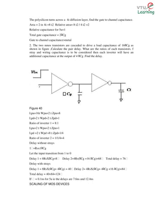 The polysilicon turns across a 4 diffusion layer, find the gate to channel capacitance.
Area = 2 x 4 =8 2 Relative area= 8 2 / 4 2 =2
Relative capacitance for 5u=1
Total gate capacitance = 2 Cg   ﾛ
Gate to channel capacitance>metal
2. The two nmos transistors are cascaded to drive a load capacitance of 16 Cg asﾛ
shown in figure ,Calculate the pair delay. What are the ratios of each transistors. f
stray and wiring capacitance is to be considered then each inverter will have an
additional capacitance at the output of 4 Cg .Find the delay.
                                              ﾛ




Figure 40
Lpu=16 Wpu=2 Zpu=8
Lpd=2 Wpd=2 Zpd=1
Ratio of inverter 1 = 8:1
Lpu=2 Wpu=2 Zpu=1
Lpd =2 Wpd =8 Zpd=1/4
Ratio of inverter 2 = 1/1/4=4
Delay without strays
1Ɛ=Rsx1 Cgﾛ
Let the input transition from 1 to 0
Delay 1 = 8RsX Cg=8Ɛ
                ﾛ                   Delay 2=4Rs( Cg +16 Cg)=68Ɛ Total delay = 76Ɛ
                                               ﾛ       ﾛ
Delay with strays
Delay 1 = 8RsX( Cg+ 4 Cg) = 40Ɛ Delay 2= 4RsX( Cg+ 4 Cg +16 Cg)=84Ɛ
                 ﾛ          ﾛ                              ﾛ   ﾛ       ﾛ
Total delay = 40+84=124Ɛ
If Ɛ = 0.1ns for 5u ie the delays are 7.6ns and 12.4ns
SCALING OF MOS DEVICES
 