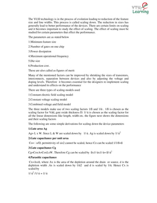 The VLSI technology is in the process of evolution leading to reduction of the feature
size and line widths. This process is called scaling down. The reduction in sizes has
generally lead to better performance of the devices. There are certain limits on scaling
and it becomes important to study the effect of scaling. The effect of scaling must be
studied for certain parameters that effect the performance.
The parameters are as stated below
1.Minimum feature size
2.Number of gates on one chip
3.Power dissipation
4.Maximum operational frequency
5.Die size
6.Production cost .
These are also called as figures of merit
Many of the mentioned factors can be improved by shrinking the sizes of transistors,
interconnects, separation between devices and also by adjusting the voltage and
doping levels. Therefore it becomes essential for the designers to implement scaling
and understand its effects on the performance
There are three types of scaling models used
1.Constant electric field scaling model
2.Constant voltage scaling model
3.Combined voltage and field model
The three models make use of two scaling factors 1/ß and 1/ά . 1/ß is chosen as the
scaling factor for Vdd, gate oxide thickness D. 1/ ά is chosen as the scaling factor for
all the linear dimensions like length, width etc. the figure next shows the dimensions
and their scaling factors
The following are some simple derivations for scaling down the device parameters
1.Gate area Ag
Ag= L x W. Since L & W are scaled down by 1/ ά. Ag is scaled down by 1/ ά2
2.Gate capacitance per unit area
Co=Ɛo/D, permittivity of sio2 cannot be scaled, hence Co can be scaled 1/1/ß=ß
3.Gate capacitance Cg
Cg=CoxA=CoxLxW. Therefore Cg can be scaled by ßx1/ άx1/ ά= ß/ ά2
4.Parasitic capacitance
 Cx=Ax/d, where Ax is the area of the depletion around the drain or source. d is the
depletion width .Ax is scaled down by 1/ά2 and d is scaled by 1/ά. Hence Cx is
scaled by
1/ ά2 /1/ ά = 1/ ά
 