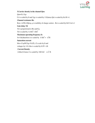 5.Carrier density in the channel Qon
Qon=Co.Vgs
Co is scaled by ß and Vgs is scaled by 1/ ß,hence Qo is scaled by ßx1/ß =1.
Channel resistance Ro
Ron = L/Wx1/Qoxµ, µ is mobility of charge carriers . Ro is scaled by1/ά/1/ άx1=1
Gate delay Td
Td is proportional to Ro and Cg
Td is scaled by 1x ß/ά2 = ß/ά2
Maximum operating frequency fo
fo=1/td,therefore it is scaled by 1/ ß/ά2 = ά2/ß
Saturation current
Idss= CoµW(Vgs-Vt)/2L, Co scale by ß and
voltages by 1/ ß, Idss is scaled by ß /ß2= 1/ß
Current Density
J=Idss/A hence J is scaled by 1/ß/1/ά2     = ά2 /ß
 