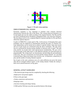 Figure 11:TG with nmos switches
CMOS STANDARD CELL DESIGN
Geometric regularity is very important to maintain some common electrical
characteristics between the cells in the library. The common physical limitation is to
fix the height and vary the width according to the required function. The Wp and Wn
are fixed considering power dissipation, propagation delay, area and noise immunity.
The best thing to do is to fix a required objective function and then fix Wn and Wp to
obtain the required objective
Usually in CMOS Wn is made equal to Wp . In the process of designing these gates
techniques may be employed to automatically generate the gates of common size.
Later optimization can be carried out to achieve a specific feature. Gate array layout
and sea of gate layout are constructed using the above techniques. The gate arrays
may be customized by having routing channels in between array of gates. The gate
array and the sea of gates have some special layout considerations. The gate arrays
use fixed image of the under layers i.e the diffusion and poly are fixed and metal are
programmable. The wiring layers are discretionary and providing the personalization
of the array. The rows of transistors are fixed and the routing channels are provided
in between them. Hence the design issues involves size of transistors, connectivity of
poly and the number of routing channels required.
Sea of gates in this style continuous rows of n and p diffusion run across the master
chip and are arranged without regard to the routing channel. Finally the routing is
done across unused transistors saving space.



GENERAL LAYOUT GUIDELINES
1.The electrical gate design must be completed by checking the following
a.Right power and ground supplies
b.Noise at the gate input
c.Faulty connections and transistors
d.Improper ratios
c.Incorrect clocking and charge sharing
2.VDD and the VSS lines run at the top and the bottom of the design
 