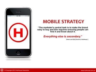 MOBILE STRATEGY
                                        “The marketer's central task is to make the brand
                                        easy to buy and this requires ensuring people can
                                                    find it and know about it.

                                             Everything else is secondary.”
                                                                   Simon van Wyk (Partner at HotHouse )




© Copyright 2010 HotHouse Interactive                                                      www.hothouse.com.au
 