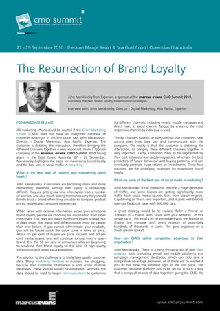 27 - 29 September 2010 | Sheraton Mirage Resort & Spa Gold Coast | Queensland | Australia




The Resurrection of Brand Loyalty

                                      John Merakovsky from Experian, a sponsor at the marcus evans CMO Summit 2010,
                                      considers the best brand loyalty maximisation strategies.

                                      Interview with: John Merakovsky, Director - Digital Marketing, Asia Pacific, Experian



FOR IMMEDIATE RELEASE                                                  via different channels, including emails, mobile messages and
                                                                       direct mail, to avoid channel fatigue by ensuring the most
All marketing efforts could be wasted if the Chief Marketing           responsive channel by individual is used.
Officer (CMO) does not have an integrated database of
customer data right in the first place, says John Merakovsky,          Thirdly, channels have to be integrated so that customers have
Director - Digital Marketing, Asia Pacific, Experian. The              control over how they buy and communicate with the
customer is dictating the interaction, therefore bringing the          company. The reality is that the customer is dictating the
different channels together is very important. From a sponsor          interaction, so bringing these different channels together is
company at the marcus evans CMO Summit 2010 taking                     very important. Lastly, customers have to be segmented by
place in the Gold Coast, Australia, 27 - 29 September,                 their past behaviour and geodemographics, which are the best
Merakovsky highlights the steps for maximising brand loyalty           predictors of future behaviour and buying patterns, and can
and the best uses of social media in marketing.                        eventually generate huge returns on investments. These four
                                                                       solutions are the underlying strategies for maximising brand
What is the best way of creating and maintaining brand                 loyalty.
loyalty?
                                                                       What are some of the best uses of social media in marketing?
John Merakovsky: Consumers are becoming more and more
demanding, therefore earning their loyalty is increasingly             John Merakovsky: Social media has become a huge generator
difficult. They are getting real time information from a number        of traffic, and some brands are getting significantly more
of sources, and as a result, asking themselves why they should         traffic from social media sources than from search engines.
blindly trust a brand when they are able to compare product            Capitalising on this is very important, and it goes well beyond
prices, reviews and consumer experiences.                              having a Facebook page with 500,000 fans.

When faced with rational information versus pure emotional             A great strategy would be to replace ‘Refer a Friend’ or
brand loyalty, people are choosing the information from other          ‘Forward to a Friend’ with ‘Share with your Network’. In this
consumers. This does not mean that brand loyalty is dead, but          simple tactic, the email can be embedded with the feature of
it does mean that value and differentiation must be clearer            sharing the message with one’s network of potentially
than ever before. If you cannot differentiate your products,           hundreds of thousands of users. This gives exposure on a
you will be forced down the value curve in terms of price.             much greater spread.
About 25 per cent of buyers are price focused, and 50 per
cent inertia buyers who will continue to buy from a given              How can CMOs deliver competitive advantage to their
brand. It is this 50 per cent of consumers who are beginning           organisation?
to scrutinise their brand loyalty on the basis of high quality
information and better value elsewhere.                                John Merakovsky: There is a long shopping list of web data
                                                                       analytics tools, including e-mail and mobile platforms and
The solution to this challenge is to firstly have quality customer     campaign management databases, which can help give a
data. Many marketing directors in Australia are struggling,            competitive advantage. However, all of these will be wasted if
because their customer information is split across multiple            you do not have the database right in the first place. The
databases. These sources should be integrated. Secondly, the           customer database platform has to be set up in such a way
data should be used to target communications to customers              that it brings all strands of data together, giving the CMO the




                                                                                                      www.cmoanzsummit.com
 
