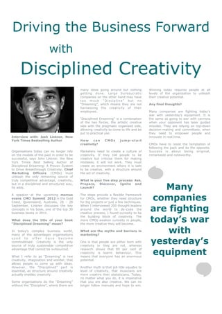 Driving the Business Forward
                         with
     Disciplined Creativity
                                            many ideas going around but nothing          Winning today requires people at all
                                            getting done. Large bureaucratic             levels of the organisation to unleash
                                            companies on the other hand may have         their creative potential.
                                            too much “Discipline” but no
                                            “Dreaming”, which means they are not         Any final thoughts?
                                            harnessing the creativity of their
                                            employees.                                   Many companies are fighting today’s
                                                                                         war with yesterday’s equipment. It is
                                            “Disciplined Dreaming” is a combination      the same as going to war with cannons
                                            of the two forces, the artistic creative     when your opponent has laser guided
                                            side with the pragmatic organised side,      missiles. They are relying on top-down
                                            allowing creativity to come to life and be   decision-making and committees, when
                                            put to practical use.                        they need to empower people and
Interview with: Josh Linkner, New                                                        innovate in real time.
York Times Bestselling Author               How     can     CMOs       jump-start
                                            creativity?                                  CMOs have to resist the temptation of
                                                                                         following the pack and do the opposite.
Organisations today can no longer rely      Marketers need to create a culture of        Success is about being original,
on the models of the past in order to be    creativity. If they tell people to be        remarkable and noteworthy.
successful, says John Linkner, the New      creative but criticise them for making
York Times Best Selling Author of           mistakes, it will not work. They must
Disciplined Dreaming: A Proven System       create an environment where it is safe
to Drive Breakthrough Creativity. Chief     to be creative, with a structure around
Marketing Officers (CMOs) must              the act of creativity.
unleash the only remaining source of
truly competitive advantage, creativity,    What is your five step process: Ask,

                                                                                            Many
but in a disciplined and structured way,    Prepare, Discover, Ignite and
he adds.                                    Launch?



                                                                                          companies
A speaker at the upcoming marcus            The steps provide a flexible framework
evans CMO Summit 2012 in the Gold           for CMOs, whether they need structure
Coast, Queensland, Australia, 26 - 28       for big projects or just a few techniques.

                                                                                         are fighting
September, Linkner discusses the key        When I interviewed 200 thought leaders
concepts in his book, one of the top 30     around the world to de-code the
business books in 2011.                     creative process, I found curiosity to be

                                                                                         today’s war
                                            the building block of creativity. The
What does the title of your book            more CMOs awaken curiosity in people,
“Disciplined Dreaming” mean?                the more creative they will become.

In today’s complex business world,
many of the advantages organisations
                                            What are the myths and barriers in
                                            marketing?
                                                                                             with
                                                                                         yesterday’s
used to offer have become
commoditised. Creativity is the only        One is that people are either born with
source of truly sustainable competitive     creativity or they are not, whereas

                                                                                          equipment
advantage that cannot be outsourced.        research shows that 85 per cent of
                                            creativity is learnt behaviour. This
What I refer to as “Dreaming” is raw        means that everyone has an enormous
creativity, imagination and wonder, that    potential.
allows people to come up with ideas.
However, the “Disciplined” part is          Another myth is that job title equates to
essential, as structure around creativity   level of creativity, that musicians are
actually enables creativity.                more creative than statisticians. Today,
                                            no matter what you do, it is imperative
Some organisations do the “Dreaming”        that you are also creative. We can no
without the “Discipline”, where there are   longer follow manuals and hope to win.
 