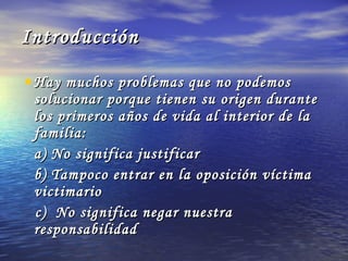 Introducción Hay muchos problemas que no podemos solucionar porque tienen su origen durante los primeros años de vida al interior de la familia: a) No significa justificar b) Tampoco entrar en la oposición víctima victimario  c)  No significa negar nuestra responsabilidad 