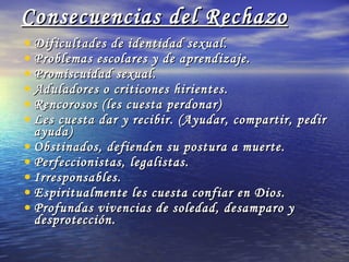 Consecuencias del Rechazo Dificultades de identidad sexual. Problemas escolares y de aprendizaje. Promiscuidad sexual. Aduladores o criticones hirientes. Rencorosos (les cuesta perdonar) Les cuesta dar y recibir. (Ayudar, compartir, pedir ayuda) Obstinados, defienden su postura a muerte. Perfeccionistas, legalistas. Irresponsables. Espiritualmente les cuesta confiar en Dios. Profundas vivencias de soledad, desamparo y desprotección. 