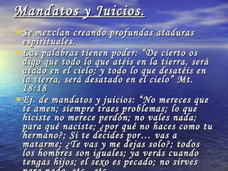 Mandatos y Juicios. Se mezclan creando profundas ataduras espirituales. Las palabras tienen poder: “De cierto os digo que todo lo que atéis en la tierra, será atado en el cielo; y todo lo que desatéis en la tierra, será desatado en el cielo” Mt. 18:18 Ej. de mandatos y juicios: “No mereces que te amen; siempre traes problemas; lo que hiciste no merece perdón; no vales nada; para qué naciste; ¿por qué no haces como tu hermano?; Si te decides por… vas a matarme; ¿Te vas y me dejas solo?; todos los hombres son iguales; ya verás cuando tengas hijos; el sexo es pecado; no sirves para nada, etc., etc.  