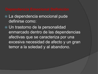 Dependencia Emocional Definición
 La dependencia emocional pude
  definirse como:
 Un trastorno de la personalidad
  enmarcado dentro de las dependencias
  afectivas que se caracteriza por una
  excesiva necesidad de afecto y un gran
  temor a la soledad y al abandono.
 