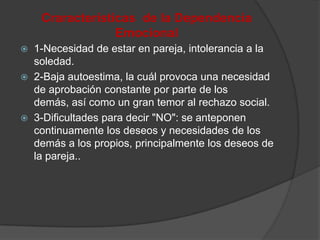 Craracterísticas de la Dependencia
                  Emocional
   1-Necesidad de estar en pareja, intolerancia a la
    soledad.
   2-Baja autoestima, la cuál provoca una necesidad
    de aprobación constante por parte de los
    demás, así como un gran temor al rechazo social.
   3-Dificultades para decir "NO": se anteponen
    continuamente los deseos y necesidades de los
    demás a los propios, principalmente los deseos de
    la pareja..
 