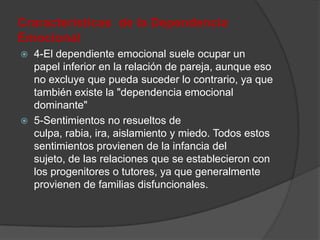 Craracterísticas de la Dependencia
Emocional
   4-El dependiente emocional suele ocupar un
    papel inferior en la relación de pareja, aunque eso
    no excluye que pueda suceder lo contrario, ya que
    también existe la "dependencia emocional
    dominante"
   5-Sentimientos no resueltos de
    culpa, rabia, ira, aislamiento y miedo. Todos estos
    sentimientos provienen de la infancia del
    sujeto, de las relaciones que se establecieron con
    los progenitores o tutores, ya que generalmente
    provienen de familias disfuncionales.
 