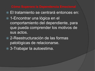 Cómo Superara la Dependencia Emocional
 El tratamiento se centrará entonces en:
 1-Encontrar una lógica en el
  comportamiento del dependiente, para
  que pueda comprender los motivos de
  sus actos.
 2-Reestructuración de las formas
  patológicas de relacionarse.
 3-Trabajar la autoestima.
 
