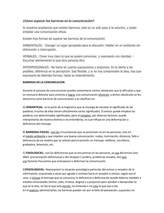 ¿Cómo superar las barreras en la comunicación?
Si nosotros aceptamos que existen barreras, este es un solo paso a la solución, y poder
entablar una comunicación eficaz.
Existen tres formas de superar las barreras de la comunicación:
AMBIENTALES: - Escoger un lugar apropiado para la discusión -Hablar en un ambiente sin
distracción o interrupción.
VERBALES: -Tener muy claro lo que se quiere comunicar, y expresarlo con claridad. Escuchar atentamente lo que otra persona dice.
INTERPERSONALES: -No tome en cuenta suposiciones y prejuicios. Es te alerta a las
posibles, diferencia en la percepción. Sea flexible, y si no nos comprenden la idea, hay que
expresarla de distintas formas, hasta su entendimiento.
BARRERAS DE LA COMUNICACION
Durante el proceso de comunicación pueden presentarse ciertos obstáculos que la dificultan y que
es necesario detectar para evitarlos y lograr una comunicación eficiente; a dichos obstáculos se les
denomina como barreras de comunicación y se clasifican en:
A) SEMANTICAS.- es la parte de la lingüística que se encarga de estudiar el significado de las
palabras; muchas de ellas tienen oficialmente varios significados. El emisor puede emplear las
palabras con determinados significados, pero el receptor, por diversos factores, puede
interpretarlas de manera distinta o no entenderlas, lo cual influye en una deformación o
deficiencia del mensaje.
B) BARRERAS FISICAS.- son las circunstancias que se presentan no en las personas, sino en
el medio ambiente y que impiden una buena comunicación: ruidos, iluminación, distancia, falla o
deficiencia de los medios que se utilizan para transmitir un mensaje: teléfono, micrófono,
grabadora, televisión, etc.
C) FISIOLOGICAS.- son las deficiencias que se encuentran en las personas, ya sea del emisor (voz
débil, pronunciación defectuosa) o del receptor ( sordera, problemas visuales, etc) que
son factores frecuentes que entorpecen o deforman la comunicación.
D)PSICOLOGICAS.- Representan la situación psicológica particular del emisor o receptor de la
información, ocasionada a veces por agrado o rechazo hacia el receptor o emisor, según sea el
caso, o incluso al mensaje que se comunica; la deficiencia o deformación puede deberse también a
estados emocionales (temor, odio, tristeza, alegría) o a prejuicios para aprobar o desaprobar lo
que se le dice, no lea lo que está escrito, no entienda o no crea lo que oye o lee.
En el aspecto administrativo, las barreras pueden ser por la falta de planeación, supuestos no

 