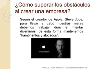 ¿Cómo superar los obstáculos
al crear una empresa?
Según el creador de Apple, Steve Jobs,
para llevar a cabo nuestras metas
debemos trabajar duro e intentar
divertirnos, de esta forma mantenernos
“hambrientos y alocados”.
MARIA LUCILA ÚSUGA – INFORMÁTICA Y CONVERGENCIA TECNOLÓGICA - CUN
 