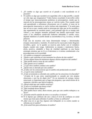 Sonia Bartivas Cerezo
10
1. ¿El cambio es algo que ocurrió en el pasado o está sucediendo en el
presente?
2. El cambio es algo que sucederá con seguridad, sólo es algo posible, o puede
ser sólo algo que imaginamos? Todos hemos escuchado el proverbio sobre
el tiempo que innecesariamente perdemos en preocuparnos, siendo que la
mayoría de las preocupaciones nunca se vuelven reales. Pero cuando usted
está aprendiendo a enfrentarse eficazmente con el cambio, el teme de la
preocupación innecesaria se vuelve incluso más importante. Y la razón para
que así sea es que, cuando usted se preocupa por algo que no ha sucedido y
que seguramente no sucederá nunca, ¡está gastando algo de su tiempo más
valioso y sus energías mentales peleando una batalla equivocada! Sería
como si los caballeros medievales hubieran defendido n castillo vacío,
dejando indefenso el castillo donde se encontraban el rey, la reina y la bella
princesa.
Cada uno de nosotros solo tiene determinado tiempo y determinadas
energías emocionales y mentales. Si usted usa los suyos para matar dragones
invisibles, quizá no le queden ya reservas para luchar con el verdadero
dragón, cuando este venga. Administrar su energía y mantenerse fuerte,
alerta, positivo, saludable y lleno de vitalidad espiritual, es una buena
estrategia mientras que no lo es el derrotarse a si mismo combatiendo a las
preocupaciones en la oscuridad.
3. ¿El cambio es temporal o permanente?
4. ¿Quién o qué controlan en este momento los efectos de éste cambio?
5. ¿Existe alguna forma de minimizar algunos efectos negativos del cambio?
6. ¿Qué pierde usted a causa de este cambio?
7. ¿Qué ganará con el cambio?
8. ¿A qué otros cambios conduce este cambio?
9. ¿Quién más es afectado por este cambio?
10. ¿Cuáles son las consecuencias que el cambio está produciendo en usted?
11. ¿A qué le teme realmente?
12. ¿Cuán severamente es afectado este cambio por las emociones involucradas?
“¿Cuánto de lo que estoy experimentando es causado por mis propias
emociones, o por las de algún otro?” En un momento de sosiego, menos
emocional, es importante que se haga esta pregunta y que usted mismo de la
respuesta y decida o que hará al respecto.
13. ¿Deseó usted que este cambio ocurriese?
14. ¿Cuál es el resultado que desea evitar?
15. ¿Qué resultado desea obtener?
16. ¿Qué podría hacer usted, ahora mismo, para que este cambio trabajara a su
favor?
17. ¿Escucha usted la opinión de otros o se escucha a sí mismo?
18. Si le dijeran que calificara (de uno a diez) el nivel de confianza en usted
mismo que tiene para enfrentar el cambio ¿Cómo se calificaría?
19. ¿Qué cosa (si es que hay alguna) está trabajando en su contra cuando se
enfrenta con el cambio?
20. ¿Está usted listo para enfrentarse al cambio?
 