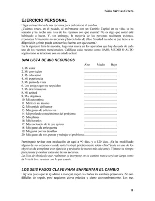 Sonia Bartivas Cerezo
11
EJERCICIO PERSONAL
Haga un inventario de sus recursos para enfrentarse al cambio.
¿Cuántas veces, en el pasado, al enfrentarse con un Cambio Capital en su vida, se ha
sentado y ha hecho una lista de los recursos con que cuenta? No es algo que usted esté
habituado a hacer. Y, sin embargo, la mayoría de las personas realmente exitosas,
reconocen firmemente sus recursos y hacen listas de ellos. Si usted no sabe lo que tiene a su
disposición ¿cómo puede conocer las fuerzas con que cuenta?
En la siguiente lista de muestra, haga una marca en los apartados que hay después de cada
uno de los recursos mencionados. Califique cada recurso como BAJO, MEDIO O ALTO
según como se relacione con su estado actual.
UNA LISTA DE MIS RECURSOS
Alto Medio Bajo
1. Mi valor ...........................................
2. Mi convicción ...........................................
3. Mi educación ...........................................
4. Mi experiencia ...........................................
5. Mi punto de vista ...........................................
6. Los amigos que me respaldan ...........................................
7. Mi determinación ...........................................
8. Mi actitud ...........................................
9. Mis objetivos ...........................................
10. Mi autoestima ...........................................
11. Mi fe en mi mismo ...........................................
12. Mi sentido del humor ...........................................
13. Mis ganas de esforzarme ...........................................
14. Mi profundo conocimiento del problema ...........................................
15. Mis planes ...........................................
16. Mis horarios ...........................................
17. Mi conciencia de lo que quiero ...........................................
18. Mis ganas de arriesgarme ...........................................
19. Mi gusto por los desafíos ...........................................
20. Mis ganas de ver, pensar y trabajar el problema ...........................................
Propóngase revisar esta evaluación de aquí a 90 días, y a 120 días. ¿Se ha modificado
alguno de sus recursos cuando usted trabajó prácticamente sobre ellos? (este es uno de los
objetivos de completar este ejercicio y revisarlo de nuevo más adelante). Tómese su tiempo
para pensar y evaluar cada uno de sus recursos.
La lista de obstáculo que realmente se interpone en su camino nunca será tan larga como
la lista de los recursos con lo que cuenta.
LOS SEIS PASOS CLAVE PARA ENFRENTAR EL CAMBIO
Hay seis pasos que lo ayudarán a manejar mejor casi todos los cambios personales. No son
difíciles de seguir, pero requieren cierta práctica y cierto acostumbramiento. Los tres
 