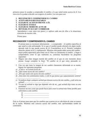 Sonia Bartivas Cerezo
12
primeros pasos lo ayudan a comprender el cambio y lo que usted siente acerca de él. Los
otros tres lo ayudan a decidir con respecto al cambio. Los seis paso son:
1. RECONOCER Y COMPRENDER EL CAMBIO
2. ACEPTARLO O RECHAZARLO
3. ELEGIR SU ACTITUD FRENTE A ÉL
4. ELEGIR SU ESTILO
5. ELEGIR SU MODO DE ACTUAR
6. REVISAR, EVALUAR Y CORREGIR
Aprendamos a usar estos seis pasos y a aplicar cada uno de ellos a la situaciones
concretas de nuestra vida.
Primer paso:
RECONOCER Y COMPRENDER EL CAMBIO
El primer paso es reconocer abiertamente - y comprender – el cambio específica al
que usted se está enfrentando. Si ve que el cambio puede afectarlo de algún modo,
aprenda todo lo que pueda acerca de él. Concéntr4ese en él. Préstele verdadera
atención, piense en él, y explíqueselo. Mientras más pueda saber acerca del cambio ,
mejor podrá capacitarse para tratar con él. Para ver claramente el cambio y llegar a
comprenderlo como lo que realmente es, comience haciéndose las preguntas
siguientes:
1. Hágase una clara imagen mental del cambio en el que en este momento desee
pensar. Luego complete la frase: “El cambio en el que estoy pensando es:
......................................................”
2. Una vez que tiene la imagen de ese cambio claramente delimitada en su mente,
hágase las siguientes preguntas:
a) ¿Cuál es mi actitud acerca de...........................................................................?
b) ¿Qué siento acerca de este cambio? ....................................................................
c) ¿Por qué siento esto acerca de este cambio? ......................................................
d) ¿Son estos mis sentimientos reales, o solo lo que pienso que supuestamente sentiría?
......................................................
e) Si pudiera elegir cualquier actitud que deseara acerca de este cambio, ¿cuál sería esa
actitud? ......................................................
f) Ya que mi actitud es algo que depende solo de mi, ¿qué actitud elijo tener en este
momento? ......................................................
3. Enumere las tres cosas que puede hacer para crear la actitud más firme posible para
enfrentarse a este cambio:
a) ......................................................
b) ......................................................
c) ......................................................
Este es el primer paso para que los cambios que ocurren en su vida dejen de estar en manos
de la suerte. Mientras más conozca acerca del cambio, más oportunidades tendrá de
controlarlo.
 