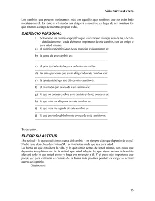 Sonia Bartivas Cerezo
13
Los cambios que parecen molestarnos más son aquellos que sentimos que no están bajo
nuestro control. Es como si el mundo nos dirigiera a nosotros, en lugar de ser nosotros los
que estamos a cargo de nuestras propias vidas.
EJERCICIO PERSONAL
1. Seleccione un cambio específico que usted desee manejar con éxito y defina
– detalladamente – cada elemento importante de ese cambio, con un amigo o
para usted mismo.
a) el cambio específico que deseo manejar exitosamente es:
...............................................................................................
b) la causa de este cambio es:
...............................................................................................
c) el principal obstáculo para enfrentarme a él es:
...............................................................................................
d) las otras personas que están dirigiendo este cambio son:
...............................................................................................
e) la oportunidad que me ofrece este cambio es:
...............................................................................................
f) el resultado que deseo de este cambio es:
...............................................................................................
g) lo que no conozco sobre este cambio y deseo conocer es:
...............................................................................................
h) lo que más me disgusta de este cambio es:
...............................................................................................
i) lo que más me agrada de este cambio es:
...............................................................................................
j) lo que entiendo globalmente acerca de este cambio es:
...............................................................................................
Tercer paso:
ELEGIR SU ACTITUD
¡Su actitud – lo que usted siente acerca del cambio – es siempre algo que depende de usted!
Nadie tiene derecho a determinar SU actitud sobre nada que sea para usted.
La forma en que considera la vida, y lo que siente acerca de usted mismo, son cosas que
dependen completamente de la actitud que usted adopte. Lo que siente acerca del cambio
afectará todo lo que usted piense y haga con respecto a él. Y el paso más importante que
puede dar para enfrentar el cambio de la forma más positiva posible, es elegir su actitud
acerca del cambio.
Cuarto paso:
 