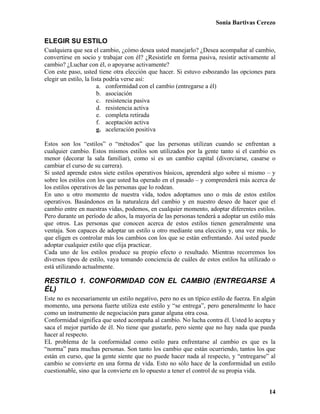 Sonia Bartivas Cerezo
14
ELEGIR SU ESTILO
Cualquiera que sea el cambio, ¿cómo desea usted manejarlo? ¿Desea acompañar al cambio,
convertirse en socio y trabajar con él? ¿Resistirle en forma pasiva, resistir activamente al
cambio? ¿Luchar con él, o apoyarse activamente?
Con este paso, usted tiene otra elección que hacer. Si estuvo esbozando las opciones para
elegir un estilo, la lista podría verse así:
a. conformidad con el cambio (entregarse a él)
b. asociación
c. resistencia pasiva
d. resistencia activa
e. completa retirada
f. aceptación activa
g. aceleración positiva
Estos son los “estilos” o “métodos” que las personas utilizan cuando se enfrentan a
cualquier cambio. Estos mismos estilos son utilizados por la gente tanto si el cambio es
menor (decorar la sala familiar), como si es un cambio capital (divorciarse, casarse o
cambiar el curso de su carrera).
Si usted aprende estos siete estilos operativos básicos, aprenderá algo sobre sí mismo – y
sobre los estilos con los que usted ha operado en el pasado – y comprenderá más acerca de
los estilos operativos de las personas que lo rodean.
En uno u otro momento de nuestra vida, todos adoptamos uno o más de estos estilos
operativos. Basándonos en la naturaleza del cambio y en nuestro deseo de hacer que el
cambio entre en nuestras vidas, podemos, en cualquier momento, adoptar diferentes estilos.
Pero durante un período de años, la mayoría de las personas tenderá a adoptar un estilo más
que otros. Las personas que conocen acerca de estos estilos tienen generalmente una
ventaja. Son capaces de adoptar un estilo u otro mediante una elección y, una vez más, lo
que eligen es controlar más los cambios con los que se están enfrentando. Así usted puede
adoptar cualquier estilo que elija practicar.
Cada uno de los estilos produce su propio efecto o resultado. Mientras recorremos los
diversos tipos de estilo, vaya tomando conciencia de cuáles de estos estilos ha utilizado o
está utilizando actualmente.
RESTILO 1. CONFORMIDAD CON EL CAMBIO (ENTREGARSE A
ÉL)
Este no es necesariamente un estilo negativo, pero no es un típico estilo de fuerza. En algún
momento, una persona fuerte utiliza este estilo y “se entrega”, pero generalmente lo hace
como un instrumento de negociación para ganar alguna otra cosa.
Conformidad significa que usted acompaña al cambio. No lucha contra él. Usted lo acepta y
saca el mejor partido de él. No tiene que gustarle, pero siente que no hay nada que pueda
hacer al respecto.
EL problema de la conformidad como estilo para enfrentarse al cambio es que es la
“norma” para muchas personas. Son tanto los cambio que están ocurriendo, tantos los que
están en curso, que la gente siente que no puede hacer nada al respecto, y “entregarse” al
cambio se convierte en una forma de vida. Esto no sólo hace de la conformidad un estilo
cuestionable, sino que la convierte en lo opuesto a tener el control de su propia vida.
 