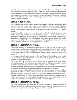 Sonia Bartivas Cerezo
15
Así, debe ser cuidadoso al dar su automática conformidad al cambio. Entréguese cuando
sea la cosa más sensata que pueda hacer. Cuando sea claro que no existen alternativas
mejores. Cuando sea claro que no existen alternativas mejores. Cuando tenga que hacerlo
mientras gana algo de tiempo para pensar sobre lo que hará luego. Y finalmente, entréguese
al cambio cuando reconozca que nada de lo que pueda pensar, decir o hacer, podría, quizá,
detener o cambiar el cambio.
ESTILO 2- ASOCIACIÓN
Este es el estilo que utilizan muchos hombres de negocios. Ellos han comprobado –desde
su primer año en la escuela de los negocios hasta el día de su retiro – la efectividad del
estilo de asociación cuando deben enfrentarse al cambio. Este es también es estilo que
utilizan frecuentemente los políticos y las personas que viven expuestas a la vista del
público.
Asociación significa aceptar un compromiso con el cambio. Este método de enfrentarse al
cambio dice_: “Lo acompañaré, pero trabajemos juntos”. Aquí la palabra clave es
compromiso. Esta es una forma diferente de conformidad; usted no está “entregándose y
rindiéndose”. Simplemente, está reconociendo que puede manejar mejor este cambio
haciendo un “trato” con él. Es como si usted dijera: “De acuerdo, me conformaré con esto,
haré mi inversión, pero he aquí lo que espero recibir a cambio”.
ESTILO 3 – RESISTENCIA PASIVA
LA resistencia pasiva es un estilo que generalmente es efectivo sólo si usted es muy
paciente y tiene mucho tiempo para trabajar en lo que desea conseguir. El típico resultado
de la resistencia pasiva es que usted parece acompañar el cambio, pero en el fondo lo que
hace es luchar contra él. A usted realmente no le gusta el cambio, y no tiene la intención de
soportarlo.
La esposa que utiliza la resistencia pasiva dice que ella aprueba la mudanza a otra ciudad,
pero mientras tanto quema las tostadas. Las cosas n son de su agrado y su desaprobación se
evidencia de una forma muy sutil.
Este es un estilo de enfrentarse con el cambio que la mayoría de la gente adopta
inconscientemente.. Y este estilo de la resistencia pasiva es utilizado a diario por personas
que no harían casa nada para eludir el cambio que están esperado realizar.
Unas pocas personas con elevada autoestima pueden utilizar este estilo en beneficio propio,
sabiendo perfectamente bien lo que están haciendo. Pero ello son la excepción.
La lección en el aprendizaje de la resistencia pasiva es reconocer que casi nunca es eficaz.
Representa la falta de control personal, estaca la falta de sentido de responsabilidad
personal. Y cuando se lo usa, el estilo de la resistencia pasiva casi nunca contribuye a
aumentar la autoestima. Si usted se está enfrentando con un cambio en su vida al que no
puede menos que soportar o acompañar,. Cualquiera de los otros estilos de enfrentar el
cambio es, casi siempre, una mejor elección que el de resistencia pasiva.
ESTILO 4 – RESISTENCIA ACTIVA
Este estilo, aunque tiene sus consecuencias, puede a menudo ser un estilo positivo de
enfrentar el cambio Si usted resiste activamente al cambio, al menos es consciente de cómo
se siente con respecto a ese cambio y de lo que desea hacer acerca de él.
 