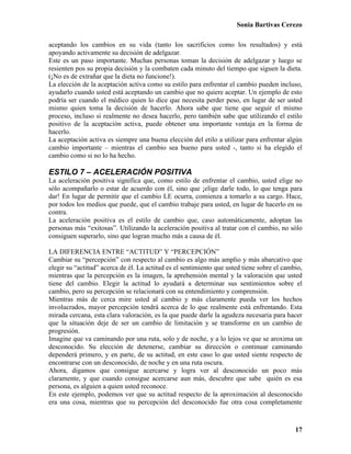 Sonia Bartivas Cerezo
17
aceptando los cambios en su vida (tanto los sacrificios como los resultados) y está
apoyando activamente su decisión de adelgazar.
Este es un paso importante. Muchas personas toman la decisión de adelgazar y luego se
resienten pos su propia decisión y la combaten cada minuto del tiempo que siguen la dieta.
(¡No es de extrañar que la dieta no funcione!).
La elección de la aceptación activa como su estilo para enfrentar el cambio pueden incluso,
ayudarlo cuando usted está aceptando un cambio que no quiere aceptar. Un ejemplo de esto
podría ser cuando el médico quien lo dice que necesita perder peso, en lugar de ser usted
mismo quien toma la decisión de hacerlo. Ahora sabe que tiene que seguir el mismo
proceso, incluso si realmente no desea hacerlo, pero también sabe que utilizando el estilo
positivo de la aceptación activa, puede obtener una importante ventaja en la forma de
hacerlo.
La aceptación activa es siempre una buena elección del etilo a utilizar para enfrentar algún
cambio importante – mientras el cambio sea bueno para usted -, tanto si ha elegido el
cambio como si no lo ha hecho.
ESTILO 7 – ACELERACIÓN POSITIVA
La aceleración positiva significa que, como estilo de enfrentar el cambio, usted elige no
sólo acompañarlo o estar de acuerdo con él, sino que ¡elige darle todo, lo que tenga para
dar! En lugar de permitir que el cambio LE ocurra, comienza a tomarlo a su cargo. Hace,
por todos los medios que puede, que el cambio trabaje para usted, en lugar de hacerlo en su
contra.
La aceleración positiva es el estilo de cambio que, caso automáticamente, adoptan las
personas más “exitosas”. Utilizando la aceleración positiva al tratar con el cambio, no sólo
consiguen superarlo, sino que logran mucho más a causa de él.
LA DIFERENCIA ENTRE “ACTITUD” Y “PERCEPCIÓN”
Cambiar su “percepción” con respecto al cambio es algo más amplio y más abarcativo que
elegir su “actitud” acerca de él. La actitud es el sentimiento que usted tiene sobre el cambio,
mientras que la percepción es la imagen, la aprehensión mental y la valoración que usted
tiene del cambio. Elegir la actitud lo ayudará a determinar sus sentimientos sobre el
cambio, pero su percepción se relacionará con su entendimiento y comprensión.
Mientras más de cerca mire usted al cambio y más claramente pueda ver los hechos
involucrados, mayor percepción tendrá acerca de lo que realmente está enfrentando. Esta
mirada cercana, esta clara valoración, es la que puede darle la agudeza necesaria para hacer
que la situación deje de ser un cambio de limitación y se transforme en un cambio de
progresión.
Imagine que va caminando por una ruta, solo y de noche, y a lo lejos ve que se aroxima un
desconocido. Su elección de detenerse, cambiar su dirección o continuar caminando
dependerá primero, y en parte, de su actitud, en este caso lo que usted siente respecto de
encontrarse con un desconocido, de noche y en una ruta oscura.
Ahora, digamos que consigue acercarse y logra ver al desconocido un poco más
claramente, y que cuando consigue acercarse aun más, descubre que sabe quién es esa
persona, es alguien a quien usted reconoce.
En este ejemplo, podemos ver que su actitud respecto de la aproximación al desconocido
era una cosa, mientras que su percepción del desconocido fue otra cosa completamente
 