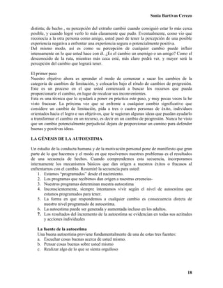 Sonia Bartivas Cerezo
18
distinta; de hecho , su percepción del extraño cambió cuando consiguió estar lo más cerca
posible, y cuando logró verlo lo más claramente que pudo. Eventualmente, como vio que
reconocía a la otra persona como amigo, usted pasó de tener la percepción de una posible
experiencia negativa a enfrentar una experiencia segura o potencialmente positiva.
Del mismo modo, así es como su percepción de cualquier cambio puede influir
intensamente en lo que usted hace con él. ¿Es el cambio un enemigo o un amigo? Como el
desconocido de la ruta, mientras más ceca esté, más claro podrá ver, y mayor será la
percepción del cambio que logrará tener.
El primer paso
Nuestro objetivo ahora es aprender el modo de comenzar a sacar los cambios de la
categoría de cambios de limitación, y colocarlos bajo el rótulo de cambios de progresión.
Este es un proceso en el que usted comenzará a buscar los recursos que pueda
proporcionarle el cambio, en lugar de recalcar sus inconvenientes.
Esta es una técnica que lo ayudará a poner en práctica este paso, y muy pocas veces la he
visto fracasar. La próxima vez que se enfrente a cualquier cambio significativo que
considere un cambio de limitación, pida a tres o cuatro personas de éxito, individuos
orientados hacia el logro e sus objetivos, que le sugieran algunas ideas que puedan ayudarlo
a transformar el cambio en un recurso, es decir en un cambio de progresión. Nunca he visto
que un cambio potencialmente perjudicial dejara de proporcionar un camino para defender
buenas y positivas ideas.
LA GÉNESIS DE LA AUTOESTIMA
Un estudio de la conducta humana y de la motivación personal pone de manifiesto que gran
parte de lo que hacemos y el modo en que resolvemos nuestros problemas es el resultados
de una secuencia de hechos. Cuando comprendemos esta secuencia, incorporamos
internamente los mecanismos básicos que dan origen a nuestros éxitos o fracasos al
enfrentarnos con el cambio. Resumiré la secuencia para usted:
1. Estamos “programados” desde el nacimiento.
2. Los programas que recibimos dan origen a nuestras creencias-
3. Nuestros programas determinan nuestra autoestima
4. Inconscientemente, siempre intentamos vivir según el nivel de autoestima que
estamos programados para tener.
5. La forma en que respondemos a cualquier cambio es consecuencia directa de
nuestro nivel programado de autoestima.
6. La autoestima puede ser generada y aumentada incluso en los adultos.
7. Los resultados del incremento de la autoestima se evidencian en todas sus actitudes
y acciones individuales
La fuente de la autoestima
Una buena autoestima proviene fundamentalmente de una de estas tres fuentes:
a. Escuchar cosas buenas acerca de usted mismo.
b. Pensar cosas buenas sobre usted mismo
c. Realizar algo de lo que se sienta orgulloso
 