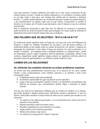 Sonia Bartivas Cerezo
4
claro para nosotros. Cuando cambiamos de rumbo en la vida, somos conscientes de que
estamos dando ese paso,. Cuando un cambio importante se va a producir en nuestra salud,
ya sea para mejor o para peor, casi siempre hay señales que lo anuncian o podemos
sentirlo,. Y cuando experimentamos un crecimiento personal, cuando nos perfeccionamos,
y nos transformamos en alguien mejor que lo que éramos, reconocemos el cambio al
mirarnos en el espejo, por el modo en que pensamos y por la manera en que nos sentimos
interiormente.
Pero la separación emocional es algo más sutil. Si fallamos en reconocer su presencia,
podrá encontrar un modo de hacernos saber que ha llegado. EL mejor modo de enfrentar la
separación emocional es hacerlo mucho antes que se produzca.
UNA PALABRA QUE SE DELETREA: “M-O-V-I-M-I-E-N-T-O”
La reubicación puede significar dejar un hogar por otro que está a dos mil kilómetros de
distancia, o puede ser, también, trasladarse de una parte a otra del mismo edificio. LA
reubicación puede ser tan simple como un cambio de posición y de oficina, o implicar un
desarraigo tan significativo como dejar el hogar por primera vez, para aventurarse en el
mundo. Y mudarse – por cualquier razón, a cualquier distancia, o a cualquier lugar – puede
ser estimulante, penoso, alegre, traumático, lleno de esperanzas, exasperante, similar a una
aventura, desgarrador, puede significar alguna mejora, ser espantoso, doloroso, pleno de
aprensión, pleno de oportunidades y, en definitiva, puede cambiar la vida.
CAMBIO EN LAS RELACIONES
AL enfrentar los cambios menores se evitan problemas mayores
Al revisar esta lista, probablemente reconozca que, en la mayoría de los casos, cuando
atiende a estos acontecimientos como cambios concretos y se enfrenta a ellos como
corresponde, usted:
a. Comprende mejor lo que está sucediendo.
b. Se brinda la oportunidad de seguir un plan de acción específico.
c. Logra evitar que los pequeños cambios crezcan y se transformen en problemas más
difíciles de manejar, que, eventualmente, pueden llegar a amenazar la propia
relación.
Acá hay una lista de las situaciones cotidianas que en verdad son cambios en sí mismas,
que puede ayudarlo a adquirir práctica para enfrentarlas cuando se produzcan. Y, por eso
mismo, usted podrá encontrar la mejor forma de tratar con los cambios que suceden en sus
relaciones:
• Un cambio en los objetivos personales, o en la orientación de la vida de uno de los
miembros de la relación.
• Disputas periódicas sobre los mismo temas.
• Periódica insatisfacción con la relación en sí misma.
• Algún cambio en los intereses personales.
• Dedicar más tiempo a algo nuevo.
• Un cambio en la exigencia de “espacio” personal.
 