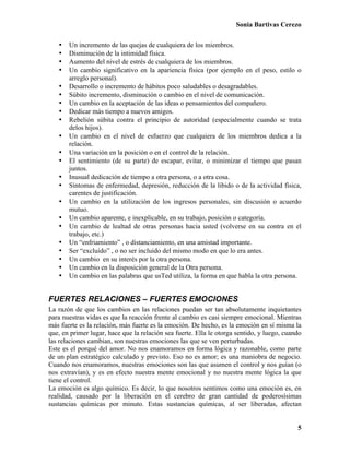 Sonia Bartivas Cerezo
5
• Un incremento de las quejas de cualquiera de los miembros.
• Disminución de la intimidad física.
• Aumento del nivel de estrés de cualquiera de los miembros.
• Un cambio significativo en la apariencia física (por ejemplo en el peso, estilo o
arreglo personal).
• Desarrollo o incremento de hábitos poco saludables o desagradables.
• Súbito incremento, disminución o cambio en el nivel de comunicación.
• Un cambio en la aceptación de las ideas o pensamientos del compañero.
• Dedicar más tiempo a nuevos amigos.
• Rebelión súbita contra el principio de autoridad (especialmente cuando se trata
delos hijos).
• Un cambio en el nivel de esfuerzo que cualquiera de los miembros dedica a la
relación.
• Una variación en la posición o en el control de la relación.
• El sentimiento (de su parte) de escapar, evitar, o minimizar el tiempo que pasan
juntos.
• Inusual dedicación de tiempo a otra persona, o a otra cosa.
• Síntomas de enfermedad, depresión, reducción de la libido o de la actividad física,
carentes de justificación.
• Un cambio en la utilización de los ingresos personales, sin discusión o acuerdo
mutuo.
• Un cambio aparente, e inexplicable, en su trabajo, posición o categoría.
• Un cambio de lealtad de otras personas hacia usted (volverse en su contra en el
trabajo, etc.)
• Un “enfriamiento” , o distanciamiento, en una amistad importante.
• Ser “excluido” , o no ser incluido del mismo modo en que lo era antes.
• Un cambio en su interés por la otra persona.
• Un cambio en la disposición general de la Otra persona.
• Un cambio en las palabras que usTed utiliza, la forma en que habla la otra persona.
FUERTES RELACIONES – FUERTES EMOCIONES
La razón de que los cambios en las relaciones puedan ser tan absolutamente inquietantes
para nuestras vidas es que la reacción frente al cambio es casi siempre emocional. Mientras
más fuerte es la relación, más fuerte es la emoción. De hecho, es la emoción en sí misma la
que, en primer lugar, hace que la relación sea fuerte. Ella le otorga sentido, y luego, cuando
las relaciones cambian, son nuestras emociones las que se ven perturbadas.
Este es el porqué del amor. No nos enamoramos en forma lógica y razonable, como parte
de un plan estratégico calculado y previsto. Eso no es amor; es una maniobra de negocio.
Cuando nos enamoramos, nuestras emociones son las que asumen el control y nos guían (o
nos extravían), y es en efecto nuestra mente emocional y no nuestra mente lógica la que
tiene el control.
La emoción es algo químico. Es decir, lo que nosotros sentimos como una emoción es, en
realidad, causado por la liberación en el cerebro de gran cantidad de poderosísimas
sustancias químicas por minuto. Estas sustancias químicas, al ser liberadas, afectan
 