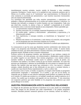 Sonia Bartivas Cerezo
6
inmediatamente nuestras actitudes, nuestro sentido de bienestar y otras complejas
respuestas fisiológicas. Cuanto mayor es la cantidad de estas sustancias químicas que se
liberan en el cerebro, mayor es el “sentimiento” que experimentamos. La liberación de
estas sustancias es accionada por pensamientos, o por nuestras reacciones inconscientes
ante una situación determinada.
Los neurólogos han aprendido que todos nuestros pensamientos y experiencias son
grabados o impresos permanentemente en el cerebro por medios químicos y eléctricos. La
analogía más utilizada es comparar el cerebro humano con una computadora. Cada cosa
que usted dice, escucha, ve, piensa o hace, es “grabada” o programada en el cerebro
exactamente como si estuviera siendo tipeada en una computadora. Hemos aprendido que
a. Los pensamientos originan emociones.
b. Nuestras emociones son, en realidad, respuestas bioquímicas en el cerebro.
c. EL cerebro graba – química y eléctricamente – pensamientos y experiencias, y la
almacena para siempre.
d. Esas experiencias, o mensajes mentales, se transforman en “programas” en el
cerebro.
e. Mientras más intenso es el sentimiento, o más intensa es la emoción, más arraigados
son los programas que esas emociones originan en el cerebro.
f. La intensidad de los programas cerebrales, determina la conducta que adoptaremos.
La consecuencia es que las cosas que despiertan nuestros sentimientos más intensos dan
origen a los programas más firmemente arraigados en nuestro cerebro. Y nuestra forma
cotidiana de actuar, que afecta directamente a nuestras relaciones, está fundado en ese firme
programa mental, diseñado en base a nuestros sentimientos.
Extensos archivos de programas mentales, que determinan lo que sentimos, respecto de
nosotros mismos y de otras personas, son conmocionados y desplazados cuando sufrimos
un cambio negativo en una relación. Esos mismos programas y esos mismos archivos
mentales también se desordenan cuando ocurre lo contrario; cuando, de pronto, nos
levantamos una mañana y nos damos cuenta de que nos hemos enamorado. Así como hay
personas que desbaratan o sabotean sus posibilidades de éxito porque no manejan bien una
relación, hay también otras que parece que comienzan a vivir,, con nuevas y vibrantes
energías, cuando descubren que se han embarcado en una nueva y excitante relación, o
cuando una vieja relación florece repentinamente y vuelve a cobrar vida.
Si emociones como el amor, el miedo, la angustia y la alegría están basadas en programas
químicamente exagerados o “aumentados” en el cerebro, y que son así de fuertes, no
sorprende que un cambio en una relación importante pueda producir un impacto tan fuerte
en el sistema. El cambio que acontece es, en realidad, causado por cambios químicos en el
cerebro. Ese cambio que se produce está jugando con sus emociones,. Y esas emociones
son respuestas químicas que están fundadas en los programas más poderosos que usted
puede albergar en su mente.
NUESTRA PROGRAMACIÓN AFECTA NUESTRAS RELACIONES
La imagen de dos personas que discuten al anochecer en su casa, puede ser contemplada
como una imagen de dos personas que están respondiendo a sus propios programas
mentales, liberando potentes sustancias químicas en sus sistemas, incluso sin saberlo, y
 