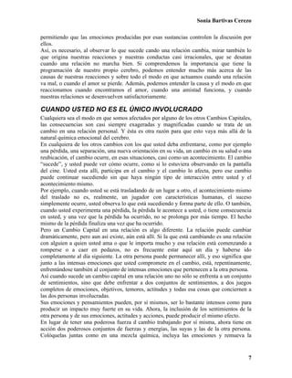 Sonia Bartivas Cerezo
7
permitiendo que las emociones producidas por esas sustancias controlen la discusión por
ellos.
Así, es necesario, al observar lo que sucede cando una relación cambia, mirar también lo
que origina nuestras reacciones y nuestras conductas casi irracionales, que se desatan
cuando una relación no marcha bien. Si comprendemos la importancia que tiene la
programación de nuestro propio cerebro, podemos entender mucho más acerca de las
causas de nuestras reacciones y sobre todo el modo en que actuamos cuando una relación
va mal, o cuando el amor se pierde. Además, podemos entender la causa y el modo en que
reaccionamos cuando encontramos el amor, cuando una amistad funciona, y cuando
nuestras relaciones se desenvuelven satisfactoriamente.
CUANDO USTED NO ES EL ÚNICO INVOLUCRADO
Cualquiera sea el modo en que somos afectados por alguno de los otros Cambios Capitales,
las consecuencias son casi siempre exageradas y magnificadas cuando se trata de un
cambio en una relación personal. Y ésta es otra razón para que esto vaya más allá de la
natural química emocional del cerebro.
En cualquiera de los otros cambios con los que usted deba enfrentarse, como por ejemplo
una pérdida, una separación, una nueva orientación en su vida, un cambio en su salud o una
reubicación, el cambio ocurre, en esas situaciones, casi como un acontecimiento. El cambio
“sucede”, y usted puede ver cómo ocurre, como si lo estuviera observando en la pantalla
del cine. Usted esta allí, participa en el cambio y el cambio lo afecta, pero ese cambio
puede continuar sucediendo sin que haya ningún tipo de interacción entre usted y el
acontecimiento mismo.
Por ejemplo, cuando usted se está trasladando de un lugar a otro, el acontecimiento mismo
del traslado no es, realmente, un jugador con características humanas, el suceso
simplemente ocurre, usted observa lo que está sucediendo y forma parte de ello. O también,
cuando usted experimenta una pérdida, la pérdida le acontece a usted, o tiene consecuencia
en usted, y una vez que la pérdida ha ocurrido, no se prolonga por más tiempo. El hecho
mismo de la pérdida finaliza una vez que ha ocurrido.
Pero un Cambio Capital en una relación es algo diferente. La relación puede cambiar
dramáticamente, pero aun así existe, aún está allí. Si la que está cambiando es una relación
con alguien a quien usted ama o que le importa mucho y esa relación está comenzando a
romperse o a caer en pedazos, no es frecuente estar aquí un día y haberse ido
completamente al día siguiente. La otra persona puede permanecer allí, y eso significa que
junto a las intensas emociones que usted compromete en el cambio, está, repentinamente,
enfrentándose también al conjunto de intensas emociones que pertenecen a la otra persona.
Así cuando sucede un cambio capital en una relación uno no sólo se enfrenta a un conjunto
de sentimientos, sino que debe enfrentar a dos conjuntos de sentimientos, a dos juegos
completos de emociones, objetivos, temores, actitudes y todas esa cosas que conciernen a
las dos personas involucradas.
Sus emociones y pensamientos pueden, por sí mismos, ser lo bastante intensos como para
producir un impacto muy fuerte en su vida. Ahora, la inclusión de los sentimientos de la
otra persona y de sus emociones, actitudes y acciones, puede producir el mismo efecto.
En lugar de tener una poderosa fuerza d cambio trabajando por sí misma, ahora tiene en
acción dos poderosos conjuntos de fuerzas y energías, las suyas y las de la otra persona.
Colóquelas juntas como en una mezcla química, incluya las emociones y remueva la
 