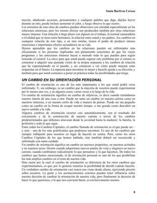 Sonia Bartivas Cerezo
8
mezcla, añadiendo acciones, pensamientos y cualquier palabra que diga, déjelas hervir
durante un rato, puede incluso aumentar el calor, y luego observe lo que ocurre.
Los extremos de esta clase de cambios pueden observarse con claridad especialmente en las
relaciones amorosas, pero los mismo efectos son producidos también por otras relaciones
menos intensas. Una relación a largo plazo con alguien en el trabajo, la normal camaradería
o rivalidad que se tiene entre hermanos, la relación entre usted y sus padres...los cambios en
cualquier relación de este tipo, o en otra similar, tienen el poder de producir intenss
emociones e importantes efectos secundarios en su vida.
Hemos aprendido que los cambios en las relaciones pueden ser enfrentados más
eficazmente si las personas implicadas son plenamente concientes de que los viejos
programas y las emociones intensas hacen a menudo todo lo que pueden para seguir
teniendo el control. La clave para que usted pueda superar este problema por sí mismo es
comenzar a adquirir una ajustada visión de su propia respuesta a los cambios de relación
que ha experimentado en el pasado, y así comenzar a ver cómo puede mejorar estas
respuestas en el futuro. La repuesta para encontrar lo mejor y hacerlo queda a su elección, y
también para que usted comience a poner en práctica todas las posibilidades que tenga.
UN CAMBIO EN SU ORIENTACIÓN PERSONAL
El cambio de orientación es uno de los más importantes a los que usted podrá verse
enfrentado. Y, sin embargo, es un cambio que la mayoría de nosotros puede experimentar
por lo menos una vez, y en algunos casos, varias veces a lo largo de la vida.
Un cambio de orientación significa un cambio de objetivos, es decir cuando trasladamos
nuestro interés de una cosa a otra. Puede ser tanto un cambio en nuestra carrera como en
nuestros intereses, o en nuestro estilo de vida o manera de pensar. Puede ser tan pequeño
como un cambio en la forma de ocupar nuestro tiempo, o tan grande como descubrir un
nuevo sentido a la vida.
Algunos cambios de orientación ocurren casi automáticamente, son el resultado del
crecimiento y de la construcción de nuestro camino a través de los cambios
predeterminados que debemos atravesar desde la juventud hasta la madurez: la familia, la
profesión y todo lo que sigue.
Entre todos los Cambios Capitales, el cambio llamado de orientación es el que puede ser –
y será – uno de los más gratificantes que podremos encontrar. Es uno de los cambios que
siempre trabajarán para nosotros en lugar de hacerlo en contra. Pero, como los otros
Cambios Capitales de los que hemos hablado, éste también deberá ser reconocido y
enfrentado con sumo cuidado.
Un cambio de orientación significa un cambio en nuestros propósitos, en nuestras actitudes
y en nuestros actos. Ocurre cuando adquirimos nuevos puntos de vista y elegimos un nuevo
camino, cuando cambiamos radicalmente lo que pensamos y lo que hacemos. De todos los
cambios que hemos mencionado, el de orientación personal es uno de los que posibilitan
los más amplios cambios en el resto de nuestra vida.
Orta razón por la cual el cambio de orientación se diferencia de los otros cambios que
experimentamos, es que, por lo general, tenemos la posibilidad de decidir cuándo hacerlo.
Un verdadero cambio de orientación casi nunca nos viene desde afuera, ejerciendo presión
sobre nosotros. La gente y los acontecimientos externos pueden tener influencia sobre
nuestra decisión de cambiar la orientación de nuestra vida, pero finalmente la decisión de
hacer lo que queremos, o lo que nos conviene hacer, es exclusivamente nuestra.
 
