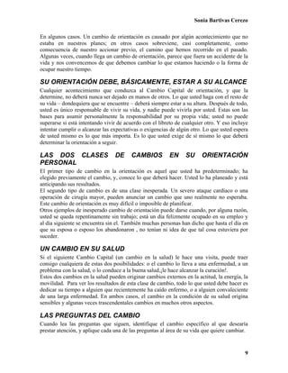 Sonia Bartivas Cerezo
9
En algunos casos. Un cambio de orientación es causado por algún acontecimiento que no
estaba en nuestros planes; en otros casos sobreviene, casi completamente, como
consecuencia de nuestro accionar previo, el camino que hemos recorrido en el pasado.
Algunas veces, cuando llega un cambio de orientación, parece que fuera un accidente de la
vida y nos convencemos de que debemos cambiar lo que estamos haciendo o la forma de
ocupar nuestro tiempo.
SU ORIENTACIÓN DEBE, BÁSICAMENTE, ESTAR A SU ALCANCE
Cualquier acontecimiento que conduzca al Cambio Capital de orientación, y que la
determine, no deberá nunca ser dejado en manos de otros. Lo que usted haga con el resto de
su vida – dondequiera que se encuentre – deberá siempre estar a su altura. Después de todo,
usted es único responsable de vivir su vida, y nadie puede vivirla por usted. Estas son las
bases para asumir personalmente la responsabilidad por su propia vida; usted no puede
superarse si está intentando vivir de acuerdo con el libreto de cualquier otro. Y eso incluye
intentar cumplir o alcanzar las expectativas o exigencias de algún otro. Lo que usted espera
de usted mismo es lo que más importa. Es lo que usted exige de sí mismo lo que deberá
determinar la orientación a seguir.
LAS DOS CLASES DE CAMBIOS EN SU ORIENTACIÓN
PERSONAL
El primer tipo de cambio en la orientación es aquel que usted ha predeterminado; ha
elegido previamente el cambio, y, conoce lo que deberá hacer. Usted lo ha planeado y está
anticipando sus resultados.
El segundo tipo de cambio es de una clase inesperada. Un severo ataque cardíaco o una
operación de cirugía mayor, pueden anunciar un cambio que uno realmente no esperaba.
Este cambio de orientación es muy difícil o imposible de planificar.
Otros ejemplos de inesperado cambio de orientación puede darse cuando, por alguna razón,
usted se queda repentinamente sin trabajo; está un día felizmente ocupado en su empleo y
al día siguiente se encuentra sin el. También muchas personas han dicho que hasta el día en
que su esposa o esposo los abandonaron , no tenían ni idea de que tal cosa estuviera por
suceder.
UN CAMBIO EN SU SALUD
Si el siguiente Cambio Capital (un cambio en la salud) le hace una visita, puede traer
consigo cualquiera de estas dos posibilidades: o el cambio lo lleva a una enfermedad, a un
problema con la salud, o lo conduce a la buena salud,¡le hace alcanzar la curación!.
Estos dos cambios en la salud pueden originar cambios externos en la actitud, la energía, la
movilidad. Para ver los resultados de esta clase de cambio, todo lo que usted debe hacer es
dedicar su tiempo a alguien que recientemente ha caído enfermo, o a alguien convaleciente
de una larga enfermedad. En ambos casos, el cambio en la condición de su salud origina
sensibles y algunas veces trascendentales cambios en muchos otros aspectos.
LAS PREGUNTAS DEL CAMBIO
Cuando lea las preguntas que siguen, identifique el cambio específico al que desearía
prestar atención, y aplique cada una de las preguntas al área de su vida que quiere cambiar.
 