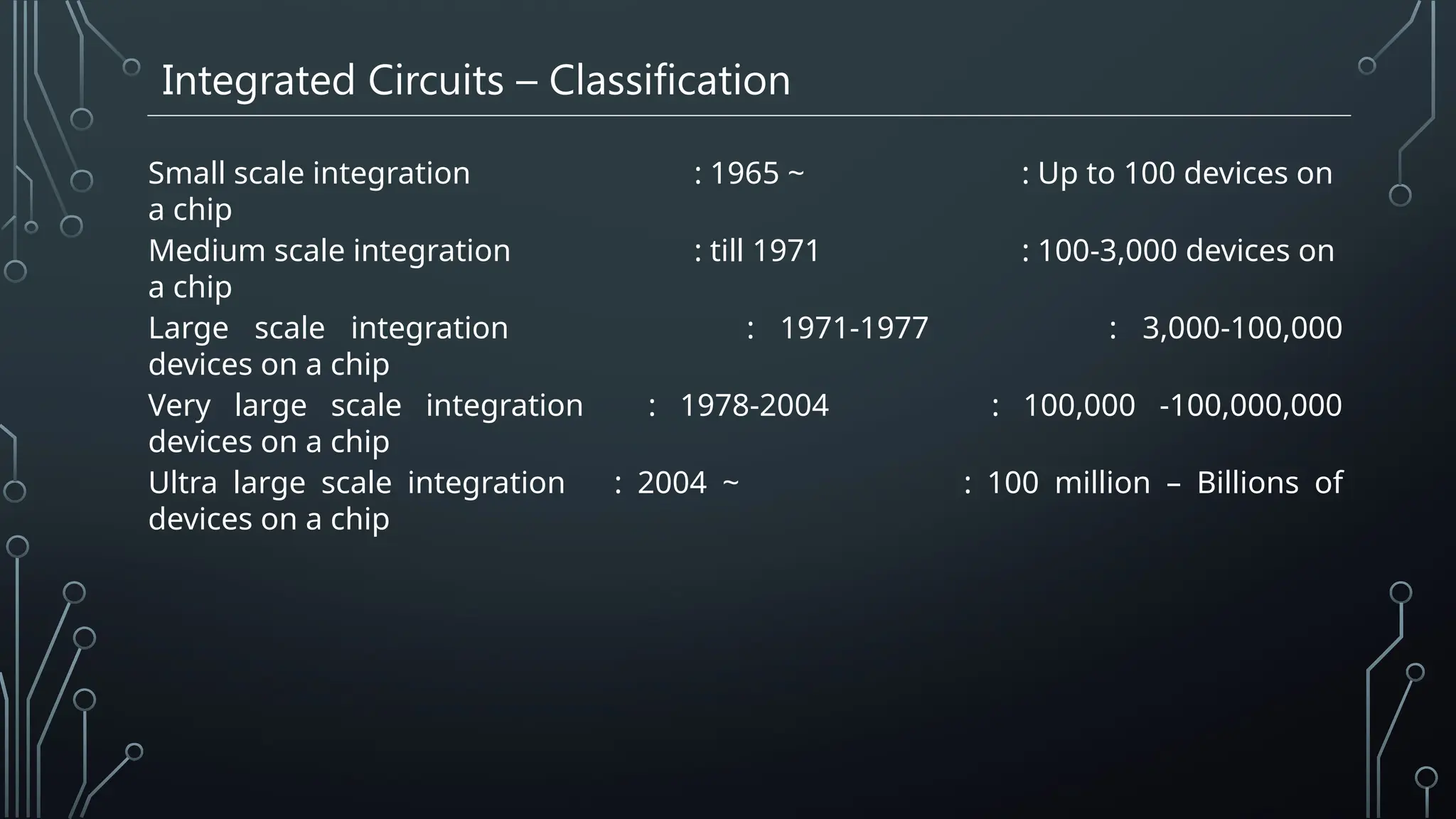 Integrated Circuits – Classification
Small scale integration : 1965 ~ : Up to 100 devices on
a chip
Medium scale integration : till 1971 : 100-3,000 devices on
a chip
Large scale integration : 1971-1977 : 3,000-100,000
devices on a chip
Very large scale integration : 1978-2004 : 100,000 -100,000,000
devices on a chip
Ultra large scale integration : 2004 ~ : 100 million – Billions of
devices on a chip
 