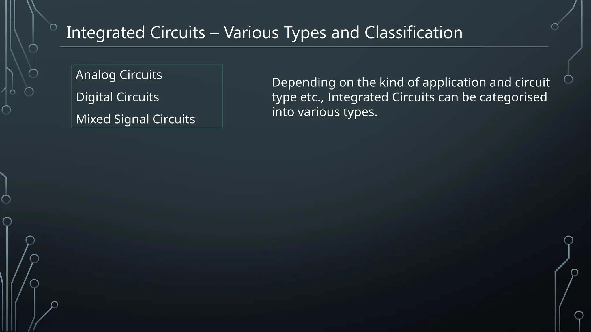 Integrated Circuits – Various Types and Classification
Analog Circuits
Digital Circuits
Mixed Signal Circuits
Depending on the kind of application and circuit
type etc., Integrated Circuits can be categorised
into various types.
 