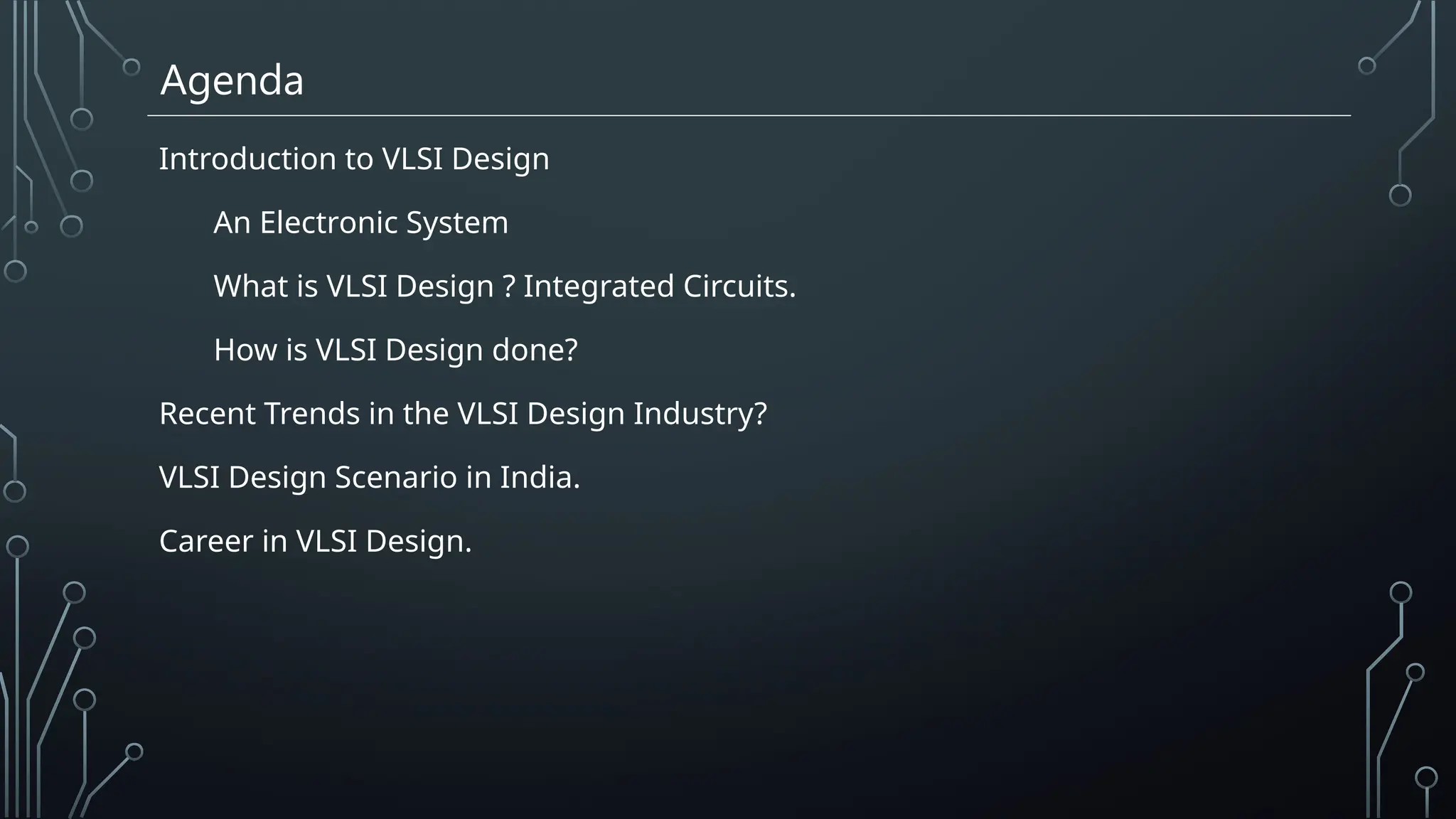 Agenda
Introduction to VLSI Design
An Electronic System
What is VLSI Design ? Integrated Circuits.
How is VLSI Design done?
Recent Trends in the VLSI Design Industry?
VLSI Design Scenario in India.
Career in VLSI Design.
 