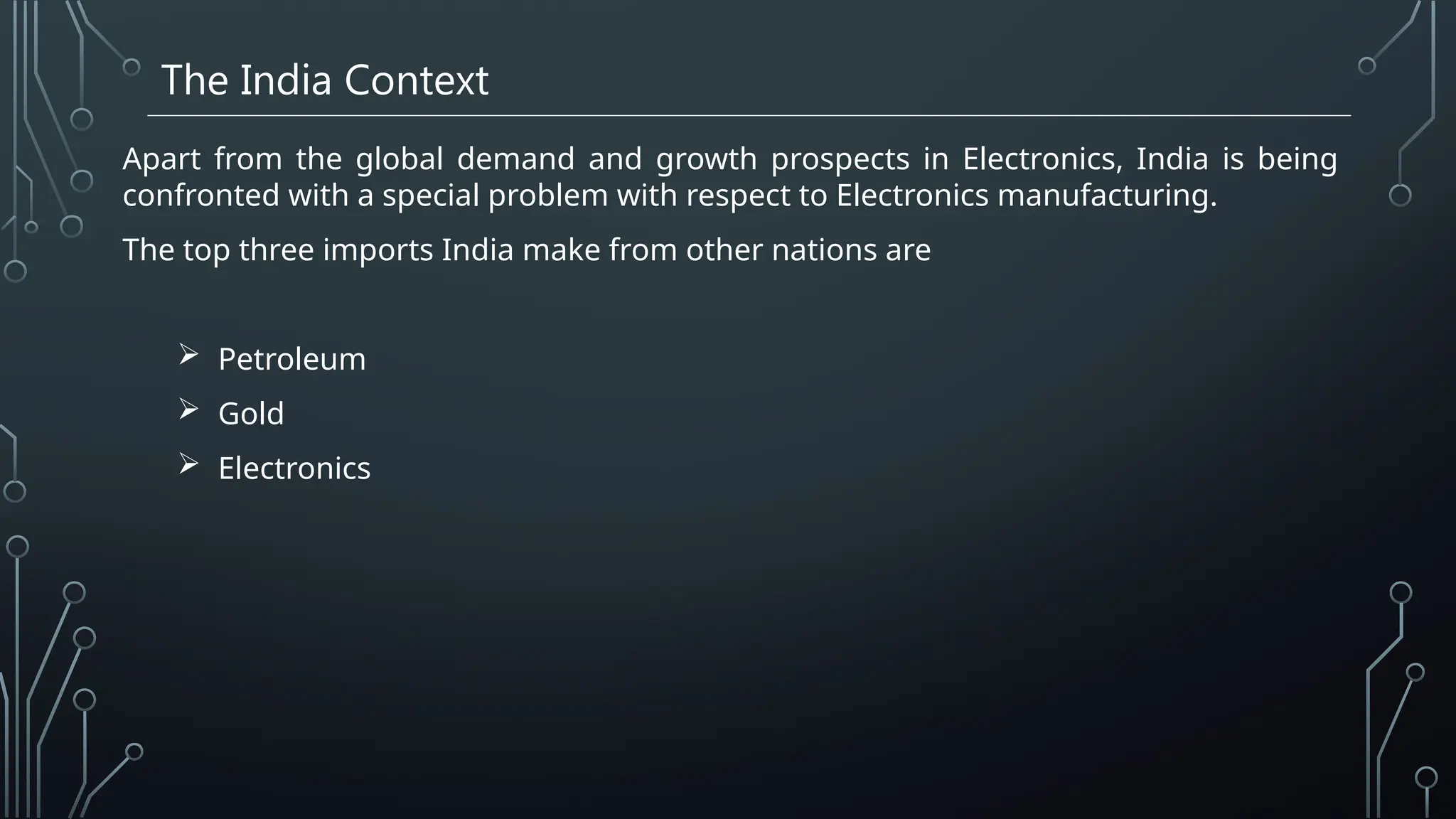 The India Context
Apart from the global demand and growth prospects in Electronics, India is being
confronted with a special problem with respect to Electronics manufacturing.
The top three imports India make from other nations are
 Petroleum
 Gold
 Electronics
 