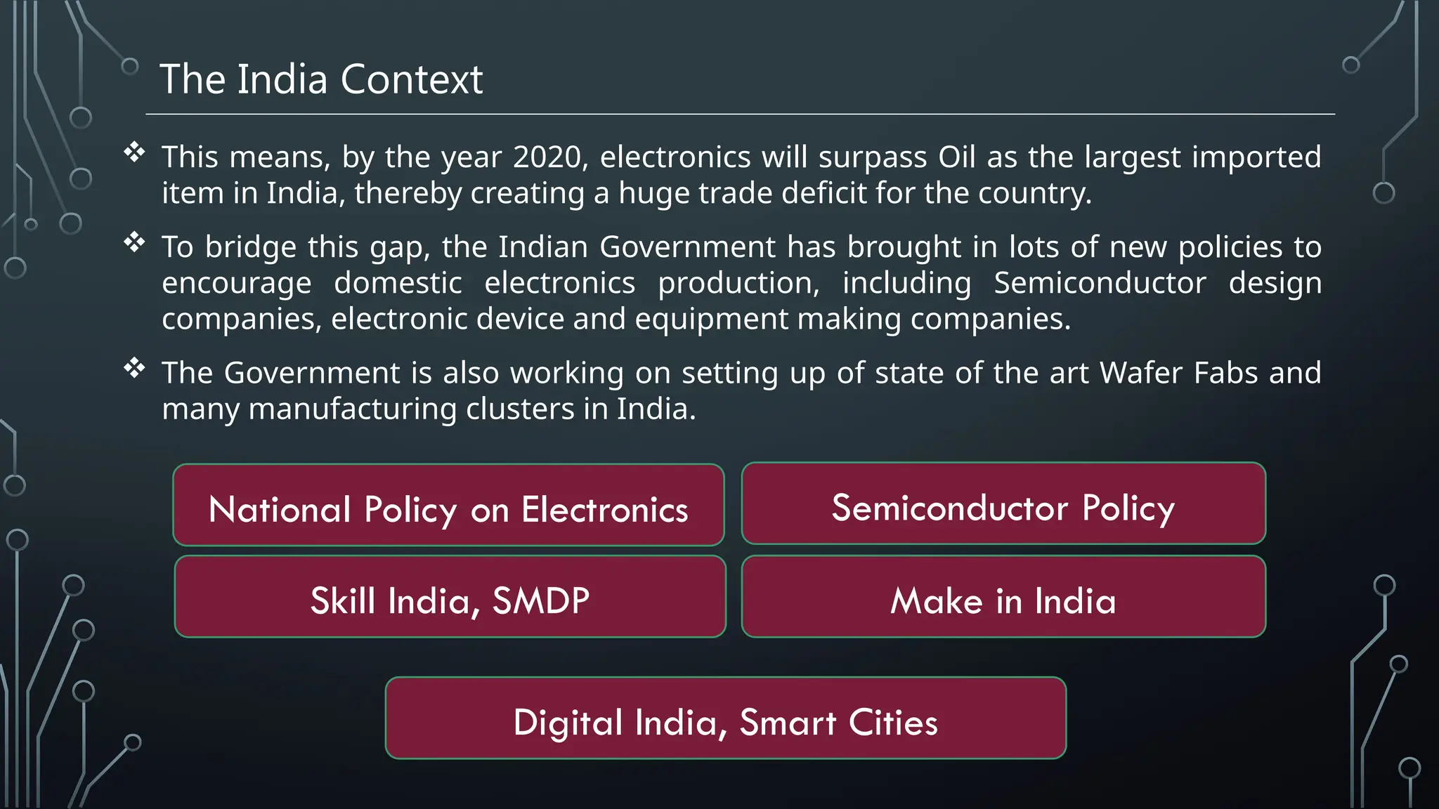 The India Context
 This means, by the year 2020, electronics will surpass Oil as the largest imported
item in India, thereby creating a huge trade deficit for the country.
 To bridge this gap, the Indian Government has brought in lots of new policies to
encourage domestic electronics production, including Semiconductor design
companies, electronic device and equipment making companies.
 The Government is also working on setting up of state of the art Wafer Fabs and
many manufacturing clusters in India.
National Policy on Electronics
Skill India, SMDP
Digital India, Smart Cities
Semiconductor Policy
Make in India
 