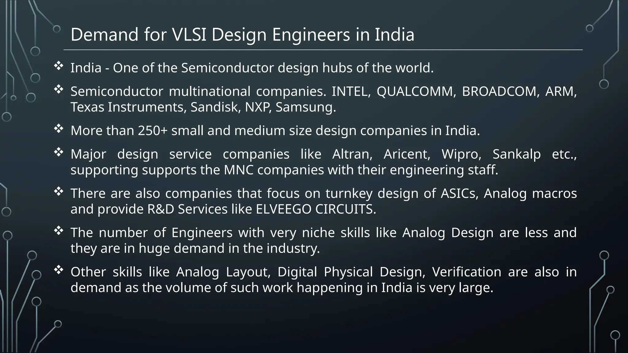 Demand for VLSI Design Engineers in India
 India - One of the Semiconductor design hubs of the world.
 Semiconductor multinational companies. INTEL, QUALCOMM, BROADCOM, ARM,
Texas Instruments, Sandisk, NXP, Samsung.
 More than 250+ small and medium size design companies in India.
 Major design service companies like Altran, Aricent, Wipro, Sankalp etc.,
supporting supports the MNC companies with their engineering staff.
 There are also companies that focus on turnkey design of ASICs, Analog macros
and provide R&D Services like ELVEEGO CIRCUITS.
 The number of Engineers with very niche skills like Analog Design are less and
they are in huge demand in the industry.
 Other skills like Analog Layout, Digital Physical Design, Verification are also in
demand as the volume of such work happening in India is very large.
 