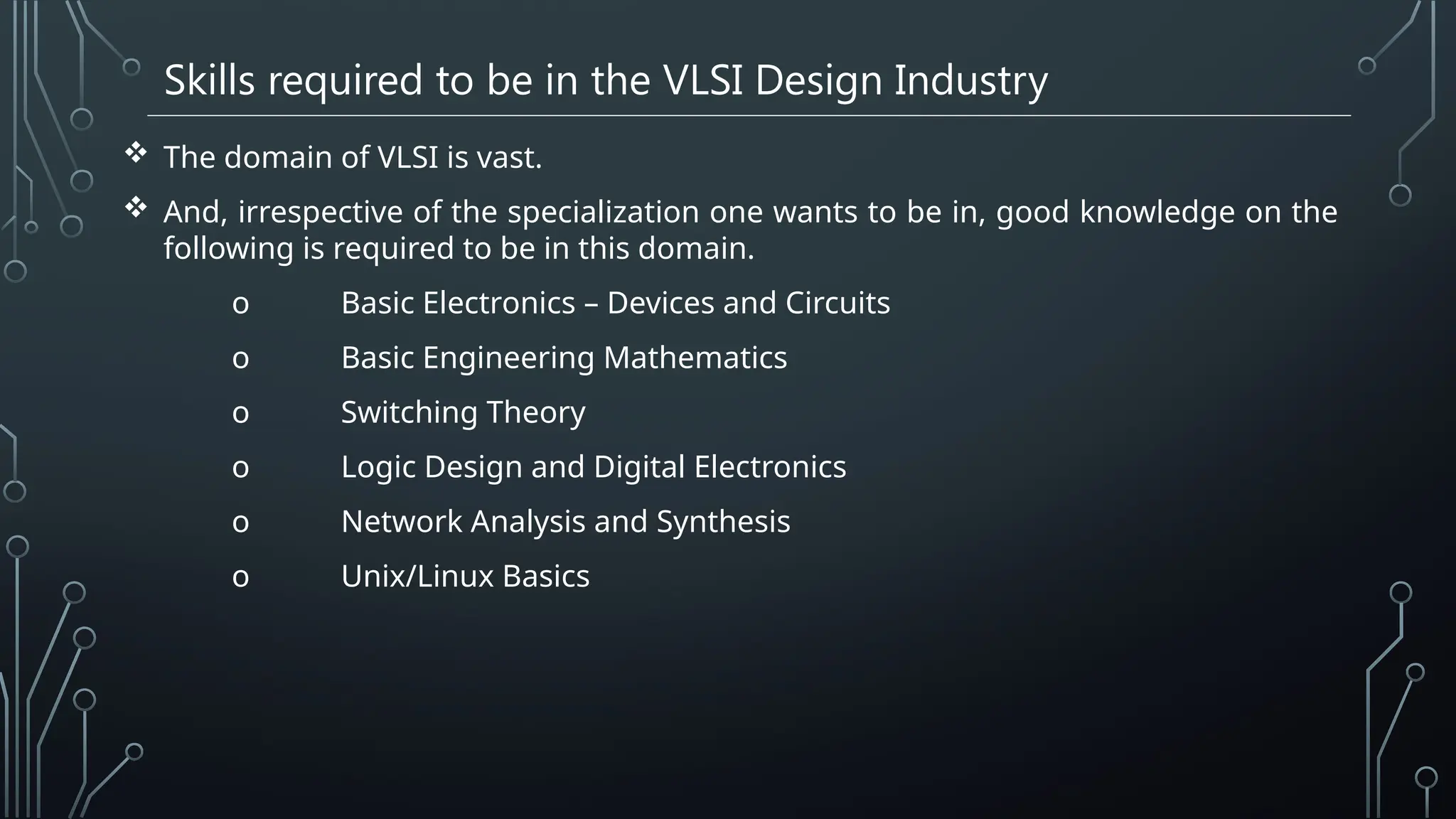 Skills required to be in the VLSI Design Industry
 The domain of VLSI is vast.
 And, irrespective of the specialization one wants to be in, good knowledge on the
following is required to be in this domain.
o Basic Electronics – Devices and Circuits
o Basic Engineering Mathematics
o Switching Theory
o Logic Design and Digital Electronics
o Network Analysis and Synthesis
o Unix/Linux Basics
 
