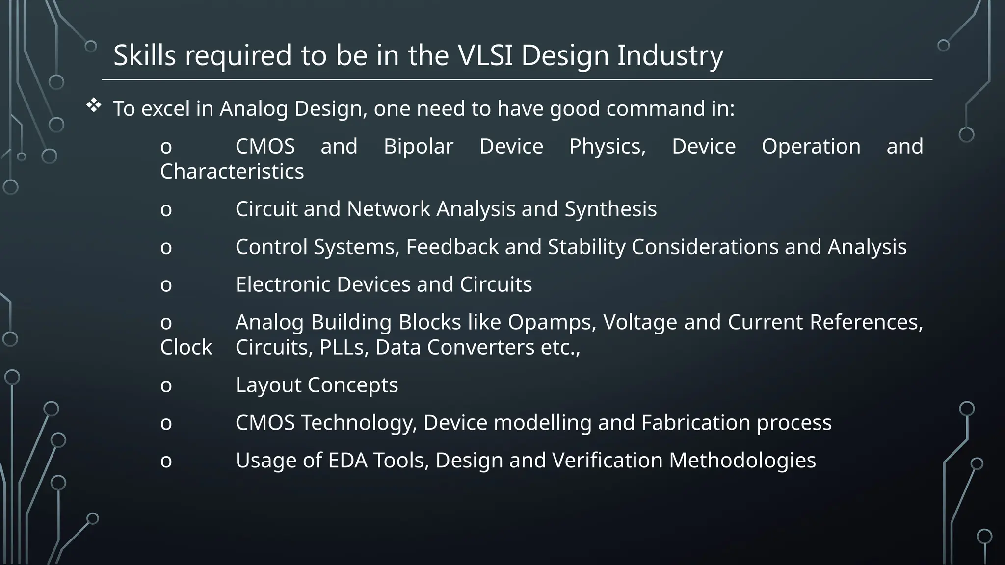 Skills required to be in the VLSI Design Industry
 To excel in Analog Design, one need to have good command in:
o CMOS and Bipolar Device Physics, Device Operation and
Characteristics
o Circuit and Network Analysis and Synthesis
o Control Systems, Feedback and Stability Considerations and Analysis
o Electronic Devices and Circuits
o Analog Building Blocks like Opamps, Voltage and Current References,
Clock Circuits, PLLs, Data Converters etc.,
o Layout Concepts
o CMOS Technology, Device modelling and Fabrication process
o Usage of EDA Tools, Design and Verification Methodologies
 
