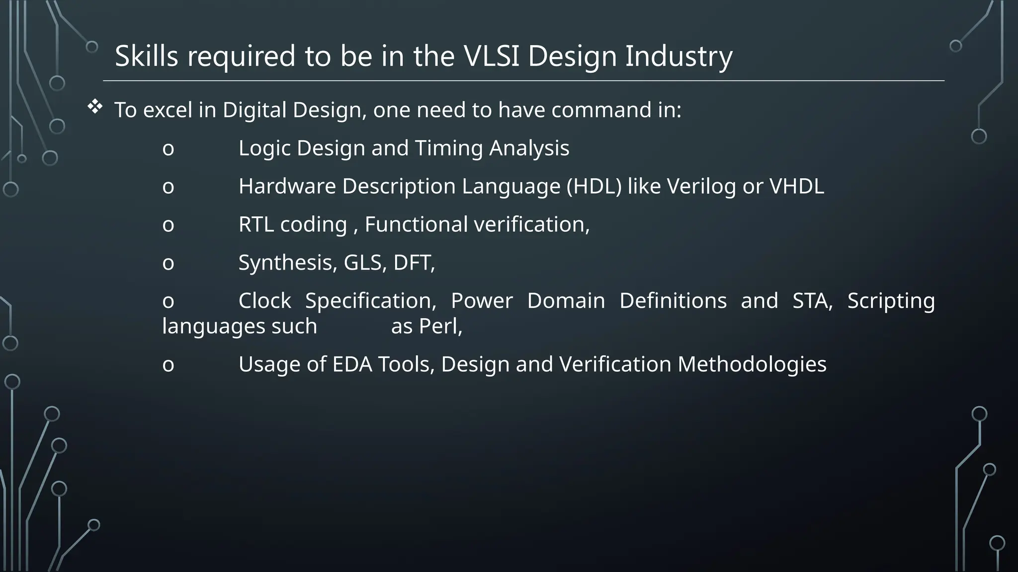 Skills required to be in the VLSI Design Industry
 To excel in Digital Design, one need to have command in:
o Logic Design and Timing Analysis
o Hardware Description Language (HDL) like Verilog or VHDL
o RTL coding , Functional verification,
o Synthesis, GLS, DFT,
o Clock Specification, Power Domain Definitions and STA, Scripting
languages such as Perl,
o Usage of EDA Tools, Design and Verification Methodologies
 